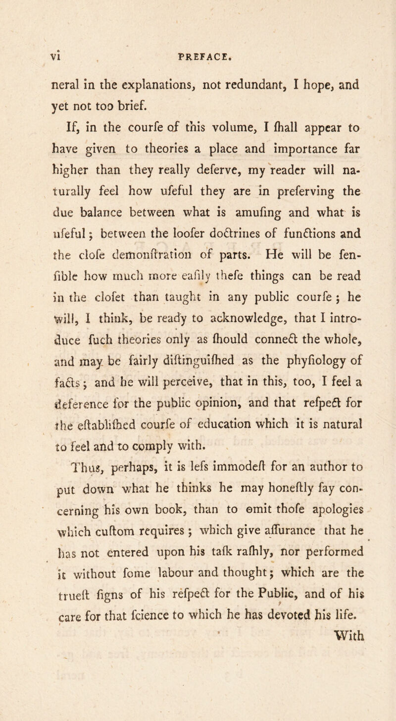 neral in the explanations, not redundant, I hope, and yet not too brief. If, in the courfe of this volume, I fliall appear to have given to theories a place and importance far higher than they really deferve, my reader will na- turally feel how ufeful they are in preferving the due balance between what is amufing and what is ufeful; between the loofer dodriiies of functions and the clofe demonuratioii of parts. He will be fen- fible how much more eafily thefe things can be read in the clofet than taught in any public courfe ; he will, I think, be ready to acknowledge, that I intro- duce fuch theories only as fhould connedl the whole, and may be fairly diftinguifhed as the phyfiology of fads; and he will perceive, that in this, too, I feel a deference for the public opinion, and that refped for the eflabli&ed courfe of education which it is natural to feel and to comply with. Thus, perhaps, it is lefs immodcfl for an author to put down what he thinks he may honeftly fay con- cerning his own book, than to omit thofe apologies which cuflom requires ; which give aifurance that he has not entered upon his tafk rafhly, nor performed k without fome labour and thought; which are the truell figns of his refped for the Public, and of his care for that fcience to which he has devoted his life. With 9