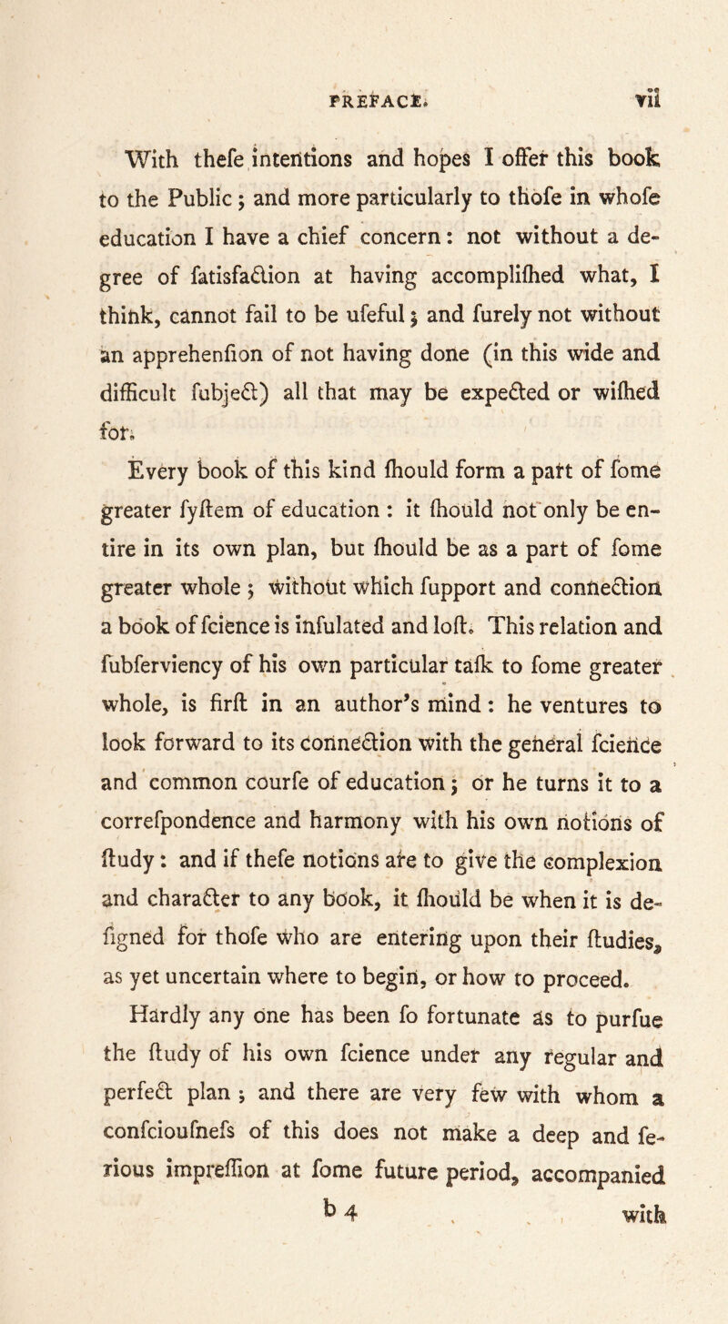 With thefe intentions and hopes I ofFei* this book to the Public; and more particularly to thofe in whofe education I have a chief concern: not without a de« gree of fatisfadion at having accomplifhed what, I think, cannot fail to be ufeful j and furely not without an apprehenfion of not having done (in this wide and difficult fubjed) all that may be expeded or wifhed foti Every book of this kind fhould form a part of fome greater fyftem of education : it fhould nofonly be en- tire in its own plan, but fhould be as a part of fome greater whole 5 without which fupport and connedioii a book of fcience is infulated and lofl. This relation and fubferviency of his own particular tafk to fome greater whole, is firfl in an author’s rnind: he ventures to look forward to its coUnedion with the general fcieiiCe and common courfe of education j dr he turns it to a correfpondence and harmony with his own notions of (tudy: and if thefe notions are to give the complexion and charader to any book, it flioiild be when it is de- figned for thofe who are entering upon their fludies, as yet uncertain where to begin, or how to proceed. Hardly any one has been fo fortunate as to purfue the fludy of his own fcience under any regular and perfed plan ; and there are very few with whom a confcioufnefs of this does not make a deep and fe- rious impreffion at fome future period, accompanied ^4 , ^ , with j