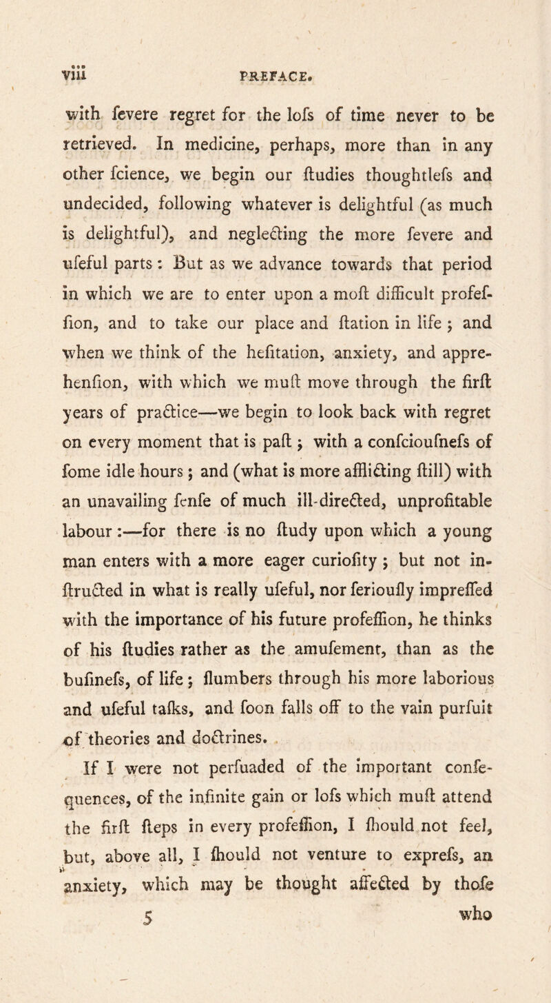 with fevere regret for the lofs of time never to be retrieved. In medicine, perhaps, more than in any other fcience, we begin our ftudies thoughtlefs and undecided, following whatever is delightful (as much is delightful), and negleding the more fevere and ufeful parts: But as we advance towards that period in which we are to enter upon a moft difficult profef- fion, and to take our place and ftation in life 5 and when we think of the hefitation, anxiety, and appre- henlion, with which we muO: move through the firfl: years of practice—we begin to look back with regret on every moment that is pad j with a confeioufnefs of fome idle hours; and (what is more affliding ftill) with an unavailing fenfe of much ill- direded, unprofitable labour :—for there is no ftudy upon which a young man enters with a more eager curiofity ; but not in- ftruded in what is really ufeful, nor ferioufly impreffed with the importance of his future profeffion, he thinks of his ftudies rather as the amufement, than as the bufinefs, of life •, flumbers through his more laborious and ufeful talks, and foon falls off to the vain purfuil of theories and dodrines. If I were not perfuaded of the important confe- quences, of the infinite gain or lofs which muft attend the fir ft fteps in every profeffion, I fliould not feel, but, above all, I fliould not venture to exprefs, an anxiety, which may be thought affeded by thofe