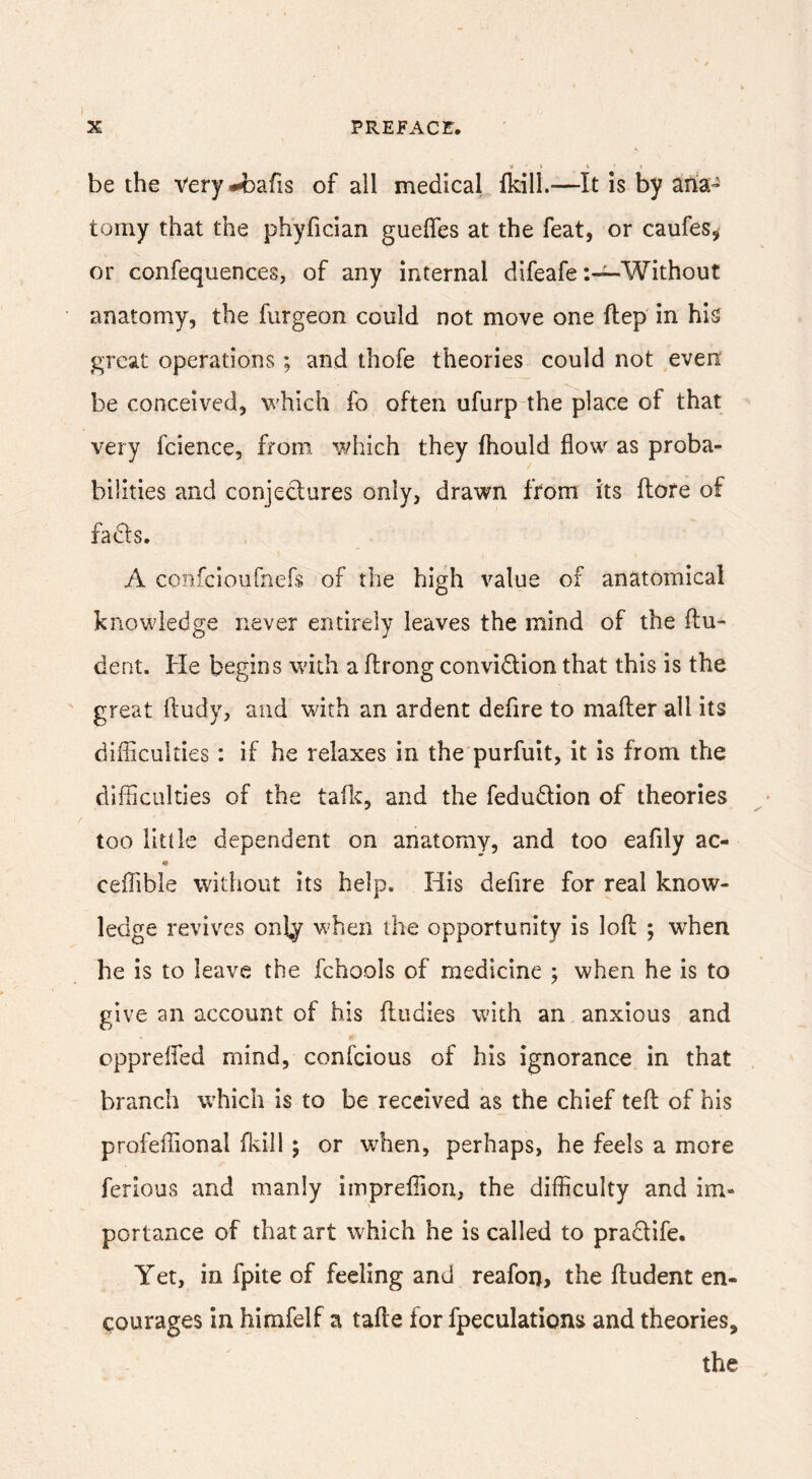 be the Very^bafis of all medical fkill.—It is by arta- torny that the phyfician gueffes at the feat, or caufes, or confequences, of any internal difeafeWithout anatomy, the fvirgeon could not move one ftep in his great operations; and thofe theories could not even be conceived, which fo often ufurp the place of that very fcience, from, which they fhould flow as proba- bilities and conjectures only, drawn from its ftore of fads. A coiifciournefs of the high value of anatomical knowledge never entirely leaves the mind of the flu- dent. He begins with a flrong convidion that this is the great ftudy, and with an ardent defire to mafler all its difficulties: if he relaxes in the purfuit, it is from the difficulties of the talk, and the fedudion of theories too lltllc dependent on anatomy, and too eafily ac- ceffible without its help. His defire for real know- ledge revives onby when the opportunity is lofl ; wffien he is to leave the fchools of medicine ; when he is to give an account of his fludies with an anxious and cpprelfed mind, confcious of his ignorance, in that branch which is to be received as the chief tefl of his profeffional flvill ; or when, perhaps, he feels a more ferious and manly iinpreffion, the difficulty and im- portance of that art which he is called to pradife. Yet, in fpite of feeling and reafoi), the fludent en- courages in himfelf a tafle for fpeculations and theories, the