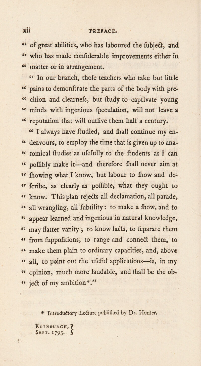 • 0 of great abilities, who has laboured the fubjeO:, and who has made confiderable improvements either in matter or in arrangement. In our branch, thofe teachers who take but little pains to demonftrate the parts of the body with pre- •.V cifion and clearnefs, but ftudy to captivate young minds with ingenious fpeculation, will not leave a reputation that will outlive them half a century. I always have ftudied, and fhall continue my en- deavours, to employ the time that is given up to ana- comical ftudies as ufefully to the Undents as I can poflibly make it—and therefore fliall never aim at fliowing what I know, but labour to fliow and de- “ feribe, as clearly as poffible, what they ought to know. This plan rejeds all declamation, all parade, all wrangling, all fubtility: to make a fliow, and to appear learned and ingenious in natural knowledge, may flatter vanity 5 to know fafts, to feparate them from fuppofitions, to range and conne(5l them, to make them plain to ordinary capacities, and, above all, to point out the ufeful applications—is, in my ‘‘ opinion, much more laudable, and fliall be the ob« jed: of my ambition*.’^ I * Introdu£lory Lecture publifhed by Dr. Huntci*. Edinburgh, 7 Sept. 1793. 5