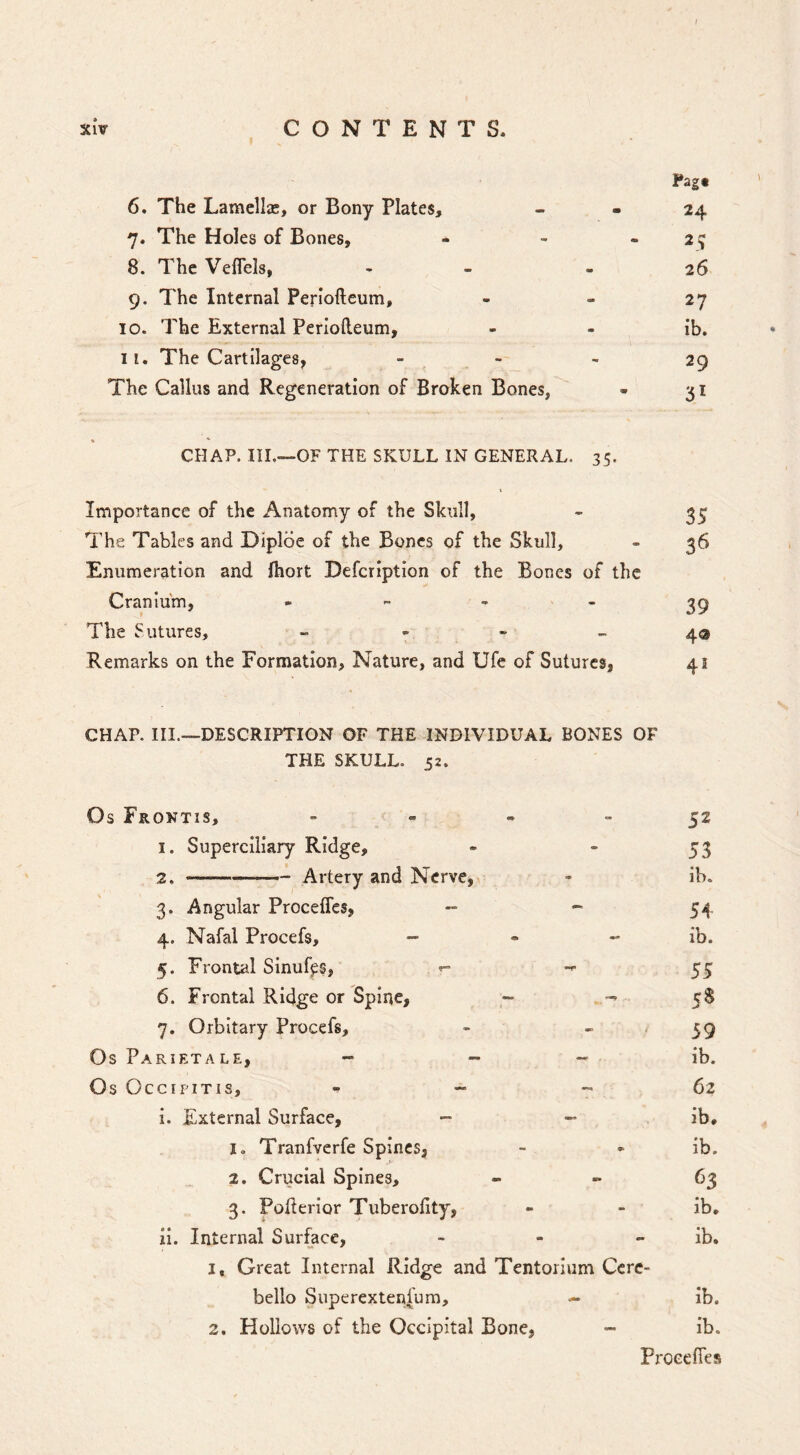 / XlV CONTENTS. 6. The Lamella;, or Bony Plates, 7. The Holes of Bones, 8. The Veffels, 9. The Internal Periofteum, 10. The External Periofteum, 11. The Cartilages, The Callus and Regeneration of Broken Bones, Fag« 24 2? 26 27 ib. 29 31 CHAP. III.—OF THE SKULL IN GENERAL. 35. Importance of the Anatomy of the Skull, - I’he Tables and Diplde of the Bones of the Skull, - 36 Enumeration and Ihort Defeription of the Bones of the Cranium, , 39 The Sutures, - - - ~ 43 Remarks on the Formation, Nature, and Ufe of Sutures, 41 CHAP. III.—DESCRIPTION OF THE INDIVIDUAL BONES OF THE SKULL. 52. Os Frontis, - - . - 32 1. Superciliary Ridge, - - 53 2. ——- Artery and Nerve, - ib. 3. Angular Proceffes, - - 5i^, 4. Nafal Procefs, - - - ib. 5. Frontal Sinuf^s, ^ -»■ 55 6. Frontal Ridge or Spine, - -> 5$ 7. Orbitary Procefs, - » / 39 Os Parietale, - - ~ ib. Os OccipiTis, - ~ - 62 i. External Surface, — ib, lo Tranfverfe Spines, - - ib. 2. Crucial Spines, * ^3 3. Pofterior Tuberofity, - - ib, ii. Internal Surface, - - - ib, 1, Great Internal Ridge and Tentorium Ccrc- bello Superextenfum, — ib. 2. Hollows of the Occipital Bone, - ib. Proeefies