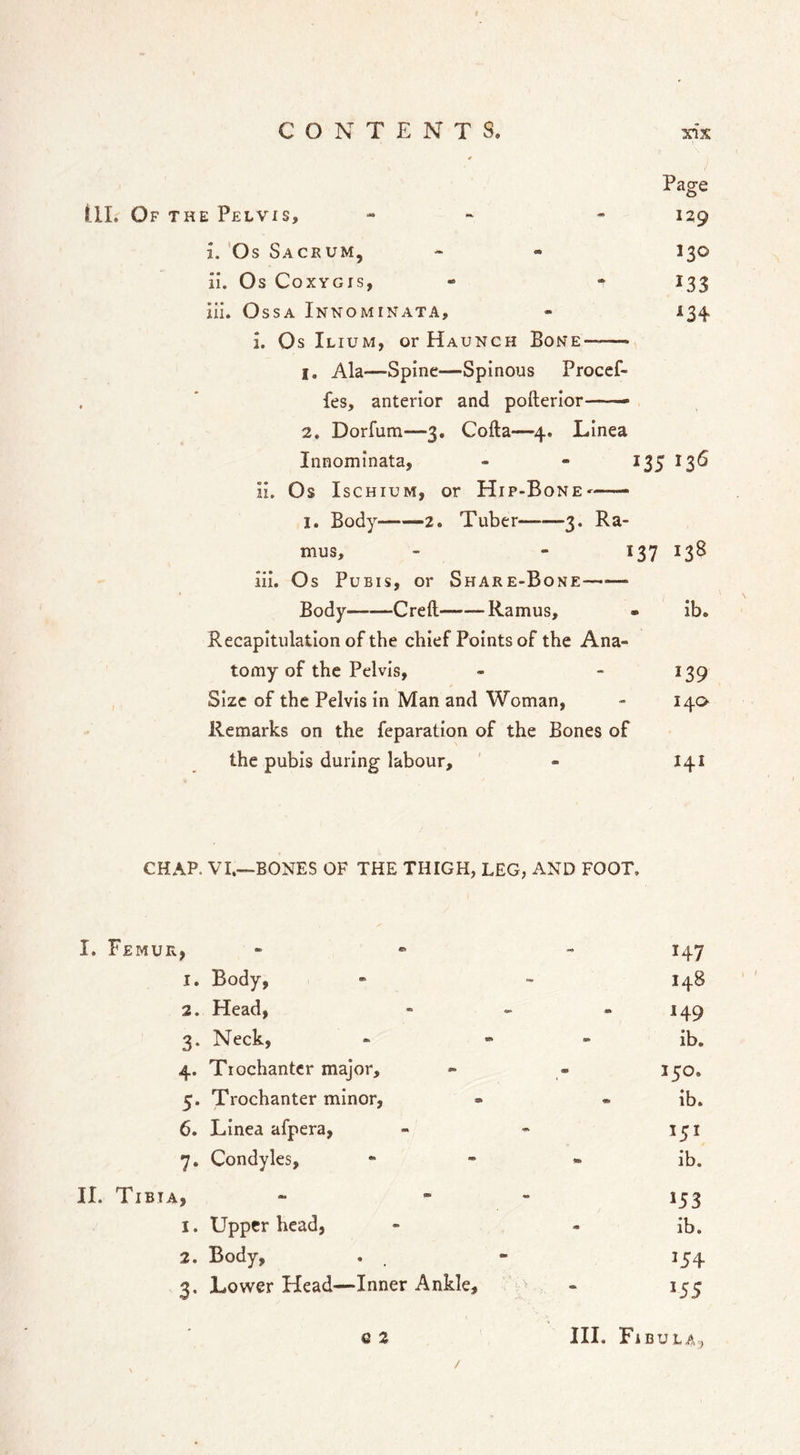 Pag-e O III. Of the Pelvis, • - 129 i. 'Os Sacrum, - - 130 il. Os CoxYGis, - - 133 iii. Ossa Innominata, 1. Os Ilium, or Haunch Bone—— 1, Ala—Spine—Spinous Procef- fes, anterior and pofterlor—— 2. Dorfum—3. Cofta—4. Linea Innominata, - - 135 136 ii. Os Ischium, or Hip-BonE' I. Body 2. Tuber 3. Ra- mus, - - 137 138 iii. Os Pubis, or Share-Bone Body Creft Ramus, • ib. Recapitulation of the chief Points of the Ana- tomy of the Pelvis, - - 139 Size of the Pelvis in Man and Woman, - 140 Remarks on the feparation of the Bones of the pubis during labour, ' - 141 CHAP. VI.—BONES OF THE THIGH, LEG, AND FOOT. I. Femur, . « - 1. Body, - “ 148 2. Head, - - - 149 3. Neck, - - - ib, 4. Trochanter major, « - 150. 5. Trochanter minor, - - ib. 6. Linea afpera, - - 151 7. Condyles, - - • ib. II. Tibia, - . . 1. Upper head, - - ib. 2. Body, . . - 154 3. Lower Head—Inner Ankle, - 155 G2 III. Fibula, /