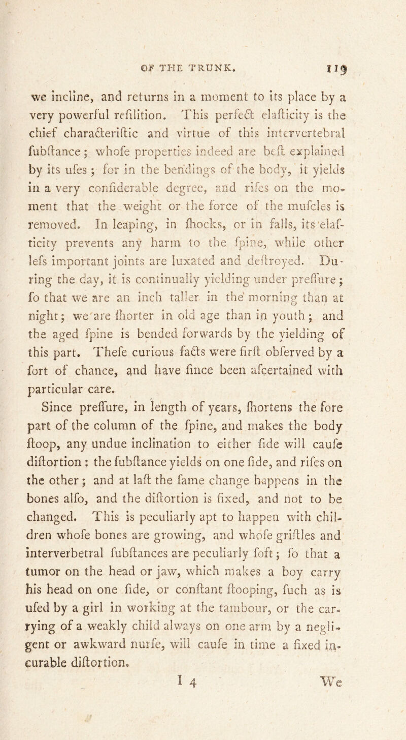 we incline, and returns in a moment to its place by a very powerful refilition. This perfed elafticity is the chief charafteriftic and virtue of this intervertebral fubfrance; whofe properties indeed are bcif explained by its ufes ; for in the bendings of the body, it yields in a very confiderable degree, and rifes on the mo^ ment that the w^eighc or the force of the mufcles is removed. In leaping, in ihocks, or in falls, its'elaf- ticity prevents any harm to the fpine, while other lefs important joints are luxated and dedroyed. Du* ring the day, it is continually yielding under preilure; fo that we are an inch taller in the morning than at night; we'are Ihorter in old age than in youth; and the aged fpine is bended forwards by the yielding of this part. Thefe curious fads w^ere hrft obferved by a fort of chance, and have fmce been afcertained with particular care. Since preffure, in length of years, fiiortens the fore part of the column of the fpine, and makes the body ftoop, any undue inclination to either fide will caufe diftortion ; the fubflance yields on one fide, and rifes on the other; and at lafi: the fame change happens in the bones alfo, and the diftortion is fxed, and not to be changed. This is peculiarly apt to happen with chil- dren whofe bones are growing, and whofe griflles and interverbetral fubftances are peculiarly foft; fo that a tumor on the head or jaw, which makes a boy carry his head on one f de, or conflant fcooping, fuch as is ufed by a girl in working at the tambour, or the car« rying of a weakly child always on one arm by a negli» gent or awkward nurfe, will caufe in time a fxed in- curable diftortion. I 4 We