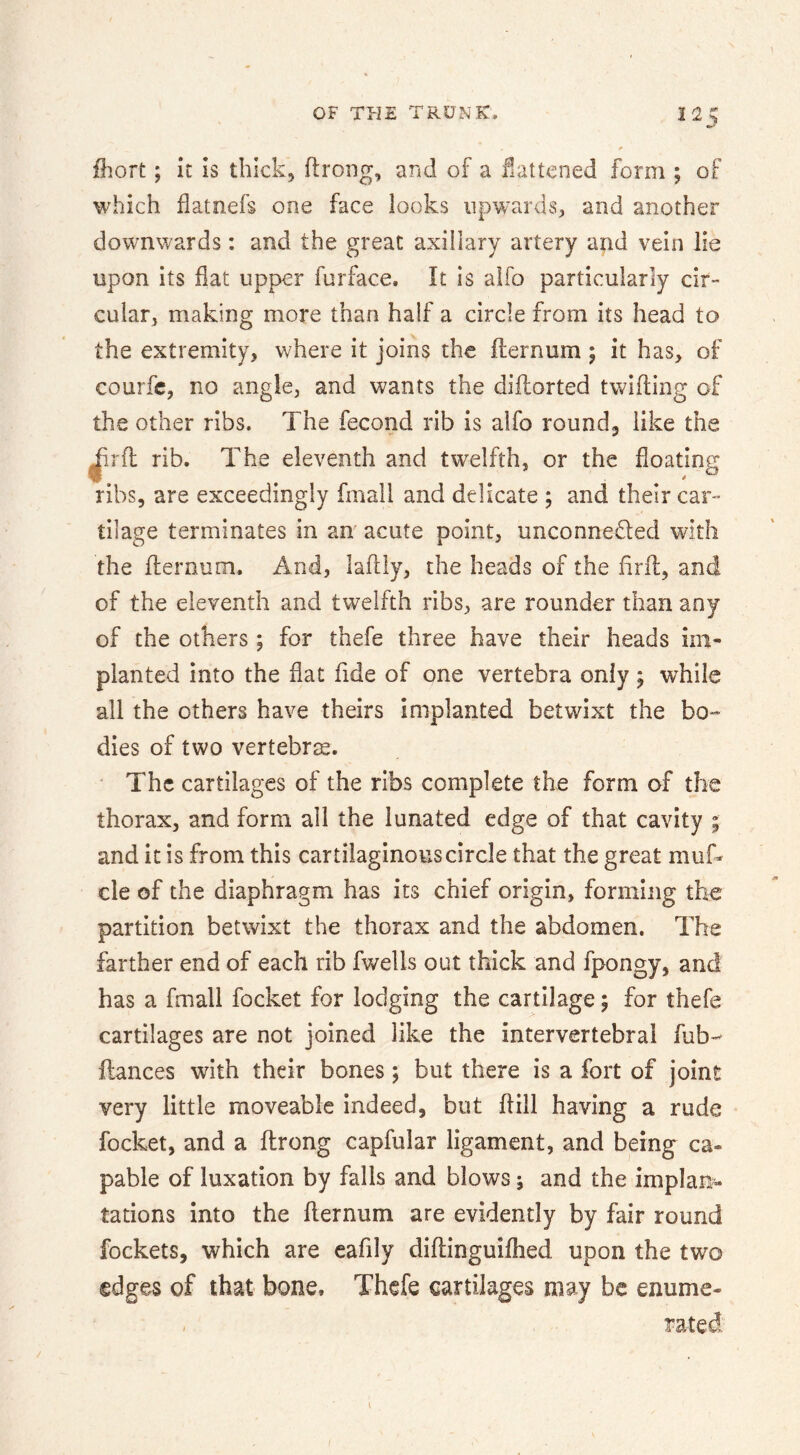 fhort; It IS thick, ftrong, and of a flattened form ; of which flatnefs one face looks npw^arus, and another downwards: and the great axillary artery and vein lie upon its flat upper furface. It is aifo particularly cir- cular, making more than half a circle from its head to the extremity, where it joins the flernum ; it has, of courfc, no angle, and wants the diftorted twifting of the other ribs. The fecond rib is aifo rounds like the |ir{l rib. The eleventh and twelfth, or the floating ribs, are exceedingly fmail and delicate ; and their car-- tilage terminates in an' acute point, unconnefled with the flernum. And, laflly, the heads of the firfl, and of the eleventh and twelfth ribs, are rounder than any of the others; for thefe three have their heads im- planted into the flat fide of one vertebra only; while all the others have theirs implanted betwixt the bo** dies of two vertebrae. • The cartilages of the ribs complete the form of the thorax, and form all the iunated edge of that cavity ; and it is from this cartilaginous circle that the great muf- cle of the diaphragm has its chief origin, forming the partition betwixt the thorax and the abdomen. The farther end of each rib fwells out thick and fpongy, and has a fmail focket for lodging the cartilage; for thefe cartilages are not joined like the intervertebral fub- fiances with their bones; but there is a fort of joint very little moveable indeed, but flill having a rude focket, and a flrong capfular ligament, and being ca- pable of luxation by falls and blows; and the implan- tations into the flernum are evidently by fair round fockets, which are eafily diflinguifhed upon the two edges of that bone, Thefe cartilages may be enume- - rated