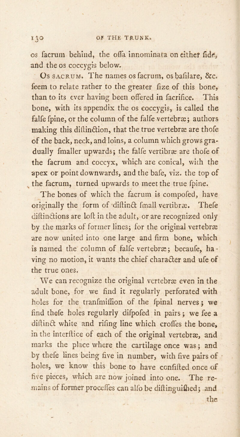 OS facruni behind, the olTa Innominata on elthet fide^ and the os coccygi-s below. Os SACRUM. The names osfacrum, osbafilare, &c, feem to relate rather to the greater fize of this bone, than to its ever having been offered in facrifice. This bone, with its appendix the os eoccygis, is called the falfe fpine, or the column of the falfe vertebras; authors making this diflindion, that the true vertebras are thofe of the back, neck, and loins, a column which grows gra- dually fmaller upwards; the falfe vertibrae are thofe of the facruni and coccyx, which are conical, with the apex or point downwards, and the bafe, viz. the top of ^ the facrum, turned upwards to meet the true fpine. The bones of which the facrum is compofed, have originally the form of diftinQ; fmall vertibras. Thefe diftindiions are loft in the adult, or are recognized only by the marks of former lines; for the original vertebrae are now united into one large and firm bone, which is named the column of falfe vertebrce; becaufe, ha- ving no motion, it wants the chief charadler and ufe of the true ones. We can recognize the original vertebrse even in the adult bone, for we find it regularly perforated with holes for the tranfmiffion of the fpinal nerves; we find thefe holes regularly difpofed in pairs; we fee a diftindl white and rifing line which croffes the bone, in the interftice of each of the original vertebrse, and marks the place where the cartilage once was; and by thefe lines being five in number, with five pairs of ' holes, we know this bone to have confifted once of five pieces, which are now joined into one. The re- mains of former proceffes can alfo be diftinguiflied; and