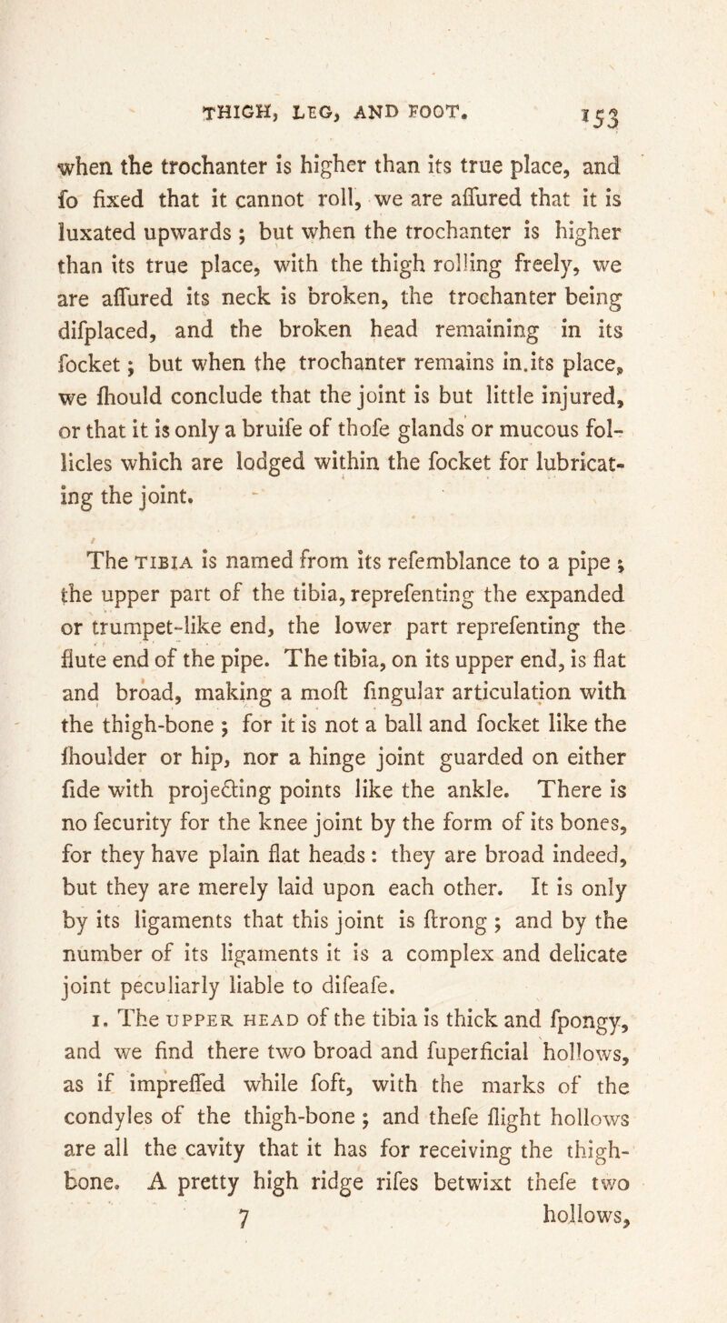 ■«S3 when the trochanter is higher than its true place, and fo fixed that it cannot roll, we are affured that it is luxated upwards ; but when the trochanter is higher than its true place, with the thigh rolling freely, we are affured its neck is broken, the trochanter being difplaced, and the broken head remaining in its focket; but when the trochanter remains in.its placCj, we fliould conclude that the joint is but little injured, or that it is only a bruife of thofe glands or mucous fol- licles which are lodged within the focket for lubricat- ing the joint. t The TIBIA is named from its refemblance to a pipe ^ the upper part of the tibia, reprefenting the expanded or trumpet“like end, the lower part reprefenting the fiute end of the pipe. The tibia, on its upper end, is flat and broad, making a mofl Angular articulation with the thigh-bone ; for it is not a ball and focket like the Ihoulder or hip, nor a hinge joint guarded on either fide with projecting points like the ankle. There is no fecurity for the knee joint by the form of its bones, for they have plain flat heads : they are broad indeed, but they are merely laid upon each other. It is only by its ligaments that this joint is ftrong ; and by the number of its ligaments it is a complex and delicate joint peculiarly liable to difeafe. I, The UPPER HEAD of the tibia is thick and fpongy, and we find there two broad and fuperficial hollows, as if impreffed while foft, with the marks of the condyles of the thigh-bone ; and thefe flight hollows are all the cavity that it has for receiving the thigh- bone. A pretty high ridge rifes betwixt thefe two 7 hollows.