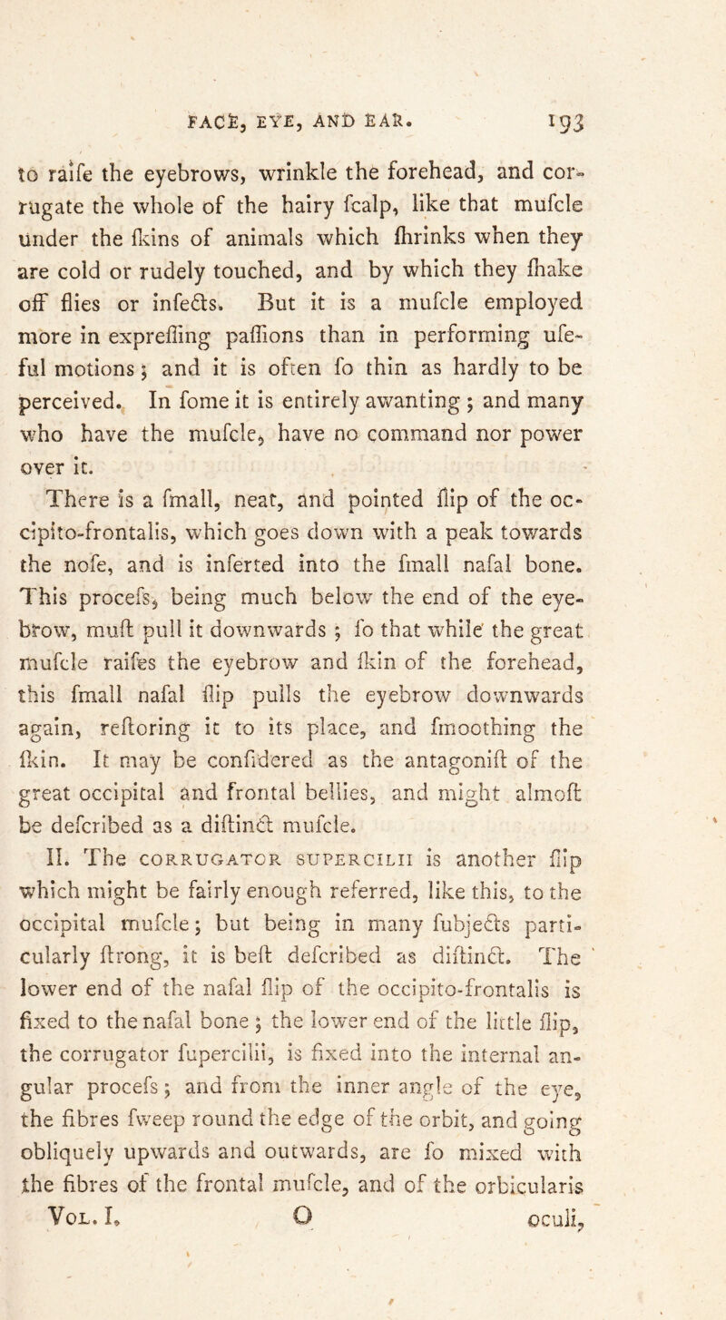 to raife the eyebrows, wrinkle the forehead, and cor^ rugate the whole of the hairy fcalp, like that mufcle under the fkins of animals which fhrinks when they are cold or rudely touched, and by which they lhake off flies or infects. But it is a mufcle employed more in exprefling paffions than in performing ufe- ful motions; and it is ofren fo thin as hardly to be perceived. In fome it is entirely awanting ; and many who have the mufcle^, have no command nor power over it. There is a fmall, neat, and pointed flip of the oc« cipito-frontalis, which goes down with a peak tov/ards the nofe, and is inferted into the fmall nafal bone. This procefs, being much below the end of the eye- brow, mud pull it downwards *, fo that while’ the great mufcle raifes the eyebrow and fldn of the forehead, this fmall nafal flip pulls the eyebrow downwards again, refloring it to its place, and fmoothing the fl<in. It may be confidered as the antagonifi: of the great occipital and frontal bellies, and might almod be defcribed as a diflind mufcle. 11. The coRRUGATCPv suPERciLii IS another fiio 1. which might be fairly enough referred, like this, to the occipital mufcle; but being in many fubjeds parti- cularly flrong, it is bed defcribed as didind. The lower end of the nafal flip of the occipito-frontalis is fixed to the nafal bone ; the lower end of the little flip, the corrugator fupercilii, is fixed into the Internal an- gular procefs; and from the inner angle of the eye, the fibres fweep round the edge of the orbit, and going obliquely upwards and outwards, are fo mixed with the fibres of the frontal mufcle, and of the orbicularis VoL» I* ocuii,