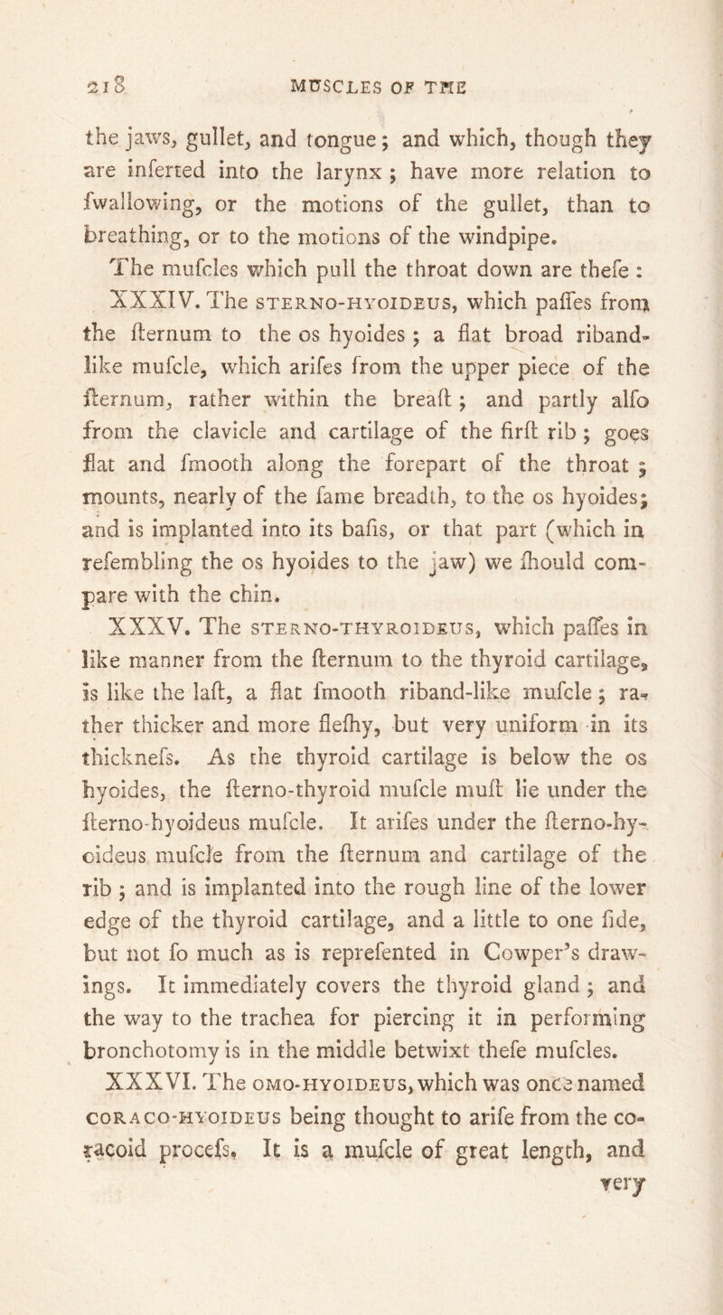 the jaws, gullet, and tongue; and which, though they are inferred into the larynx ; have more relation to fwallowing, or the motions of the gullet, than to breathing, or to the motions of the windpipe. The mufcles v/hich pull the throat down are thefe : XXXIV. The sTERNo-HYoiDEus, which paffes from the fternum to the os hyoides ; a flat broad riband- like mufcle, wTich arifes from the upper piece of the ilernum, rather within the bread ; and partly alfo from the clavicle and cartilage of the firll rib ; goes flat and fmooth along the forepart of the throat ; mounts, nearly of the fame breadth, to the os hyoides; and is implanted into its bafis, or that part (which in refembiing the os hyoides to the jaw) we fhould com- pare with the chin. XXXV. The sTERNo-THYRoiDEUs, wTIcIi pafles in like manner from the fternum to the thyroid cartilages, is like the laft, a flat fmooth riband-like mufcle; ther thicker and more flefhy, but very uniform in its thicknefs. As the thyroid cartilage is below the os hyoides, the fterno-thyroid mufcle muft lie under the fterno-hyoideus mufcle. It arifes under the fterno-hy- cideus mufcle from the fternum and cartilage of the rib 5 and is implanted into the rough line of the lower edge of the thyroid cartilage, and a little to one flde, but not fo much as is reprefented in Cowper’s draw- ings. It immediately covers the thyroid gland ; and the way to the trachea for piercing it in performing bronchotomy is in the middle betwixt thefe mufcles. XXXVI. The oMo-HYOiDEUs, which was once named coRAcO'HYoiDEUs being thought to arife from the co- racoid procefs, It is a mufcle of great length, and very