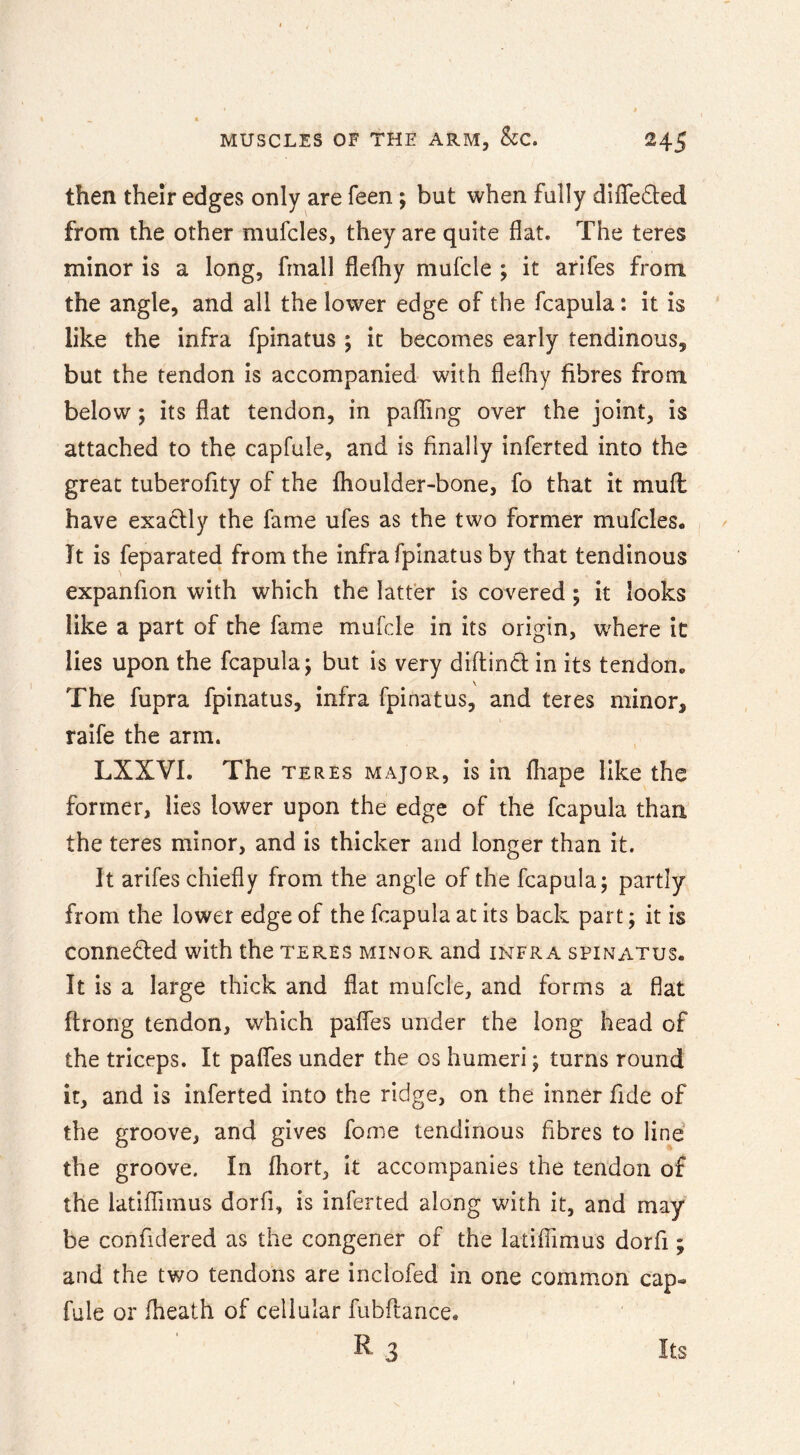 then their edges only are feen; but when fully differed from the other mufcles, they are quite flat. The teres minor is a long, frnall flefhy mufcle ; it arifes from the angle, and all the lower edge of the fcapula: it is like the infra fpinatus ; it becomes early tendinous, but the tendon is accompanied with fleflry fibres from below; its flat tendon, in paffing over the joint, is attached to the capfule, and is finally inferted into the great tuberofity of the fhoulder-bone, fo that it mufl have exactly the fame ufes as the two former mufcles. Jt is feparated from the infra fpinatus by that tendinous expanfion with which the latter is covered ; it looks like a part of the fame mufcle in its origin, where it lies upon the fcapula; but is very diftind in its tendon. The fupra fpinatus, infra fpinatus, and teres minor, raife the arm. LXXVI. The teres major, is in fliape like the former, lies lower upon the edge of the fcapula than the teres minor, and is thicker and longer than it. It arifes chiefly from the angle of the fcapula; partly from the lower edge of the fcapula at its back part; it is conneded with the teres minor and infra spinatus. It is a large thick and flat mufcle, and forms a flat ffrong tendon, which pafles under the long head of the triceps. It pafles under the os humeri; turns round it, and is inferted into the ridge, on the inner fide of the groove, and gives fome tendinous fibres to line the groove. In fhort, It accompanies the tendon of the latifTimus dorfi, is inferted along with it, and may be confidered as the congener of the latiflimus dorfi; and the two tendons are inclofed in one common cap- fule or fheath of cellular fubflance.