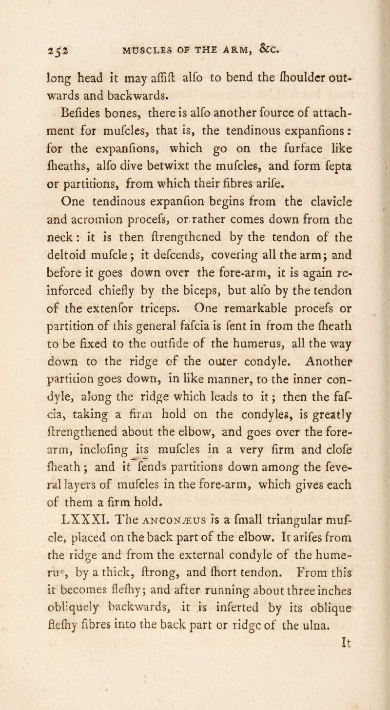 long head it may alTifl; alfo to bend the flioulder out- wards and backwards. Befides bones, there is alfo another fource of attach- ment for mufcles, that is, the tendinous expanfions: for the expanfions, which go on the furface like flieaths, alfo dive betwixt the mufcles, and form fepta or partitions, from which their fibres arife. One tendinous expanfion begins from the clavicle and acromion procefs, or.rather comes down from the neck: it is then flrengthened by the tendon of the deltoid mufcle ; it defeends, covering all the arm; and before it goes down over the fore-arm, it is again re- inforced chiefly by the biceps, but alfo by the tendon of the extenfor triceps. One remarkable procefs or partition of this general fafeia is fent in from the fheath to be fixed to the outfide of the humerus, all the way down to the ridge of the outer condyle. Another partition goes down, in like manner, to the inner con- dyle, along the ridge which leads to it; then the faf- cla, taking a firm hold on the condyles, is greatly flrengthened about the elbow, and goes over the fore- arm, inclofing its mufcles in a very firm and clofe flieath ; and it fends partitions down among the feve- ral layers of mufcles in the fore-arm, which gives each of them a firm hold. LXXXL The anconeus is a fmall triangular muf- cle, placed on the back part of the elbow. It arifes from the ridge and from the external condyle of the hume- rus by a thick, flrong, and fliort tendon. From this it becomes flefliy; and after running about three inches obliquely backwards, it is inferted by its oblique fiefby fibres into the back part or ridge of the ulna. It