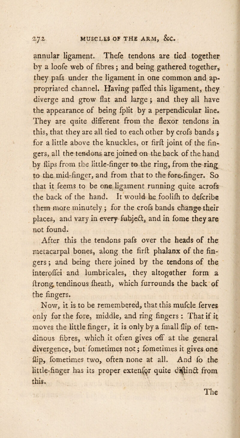 annular ligament. Thefe tendons are tied together by a loofe web of fibres; and being gathered together, they pafs under the ligament in one common and ap- propriated channel. Having pafled this ligament, they diverge and grow flat and large ; and they all have the appearance of being fplit by a perpendicular line. They are quite different from the flexor tendons in this, that they are all tied to each other by crofs bands 5 for a little above the knuckles, or firfl: joint of the fin- gers, all the tendons are joined on the back of the hand , by flips from the little-finger to the ring, from the ring to the mid-finger, and from that to the fore-finger. So that it feems to be one ligament running quite acrofs the back of the hand. It would be foolifli to defcribe them more minutely ; for the crofs bands change their places, and vary in every fubjc(5l, and in fome they are not found. After this the tendons pafs over the heads of the metacarpal bones, along the firft phalanx of the fin- gers ; and being there joined by the tendons of the interoflei and lumbricales, they altogether form .a ffrong tendinous Iheath, which furrounds the back of the fingers. Now, it is to be remembered, that this mufcle ferves only for the fore, middle, and ring fingers: That if it moves the little finger, it is only by a fmall flip of ten- dinous fibres, which it ofcen gives olf at the general divergence, butTometimes not; fometimes it gives one flip, fometimes two, often none at all. And fo the little-finger has its proper exten(gr quite diftind from this.