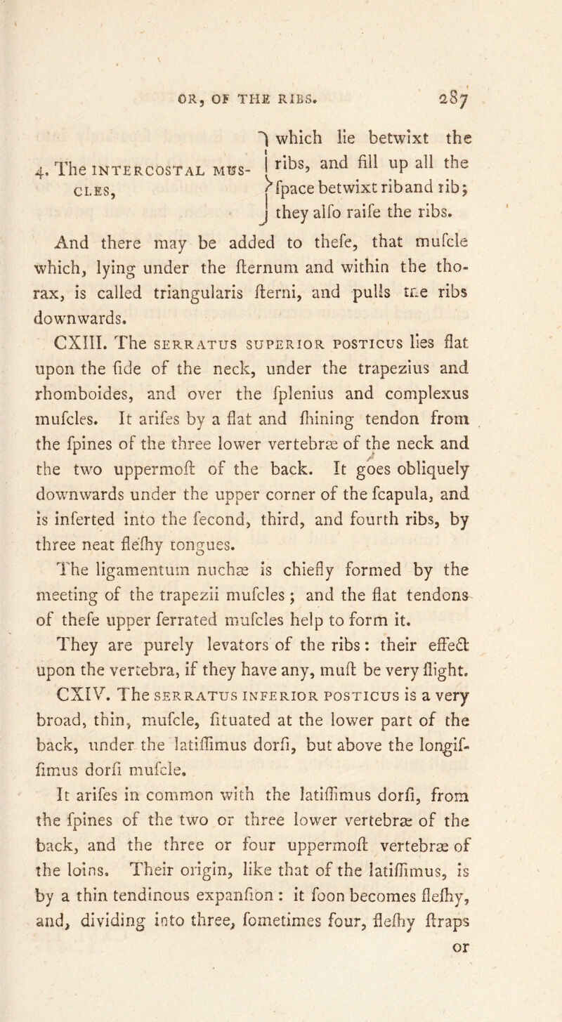 f 4. The INTERCOSTAL MUS- CLES, ^ which lie betwixt the I ribs, and fill up all the j iney aiio raiie me nus. And there may be added to thefe, that mufcle which, lying under the flernuni and within the tho- rax, is called triangularis flerni, and pulls tr.e ribs downwards. CXni. The SERRATUS SUPERIOR POSTICUS liCS flat upon the fide of the neck, under the trapezius and rhomboides, and over the fplenius and complexus mufcles. It arlfes by a flat and fnining tendon from the fpines of the three lower vertebra of the neck and the two uppermofl of the back. It goes obliquely downwards under the upper corner of the fcapula, and is inferted into the fecond, third, and fourth ribs, by three neat flefhy tongues. The ligamentuin niichs is chiefly formed by the meeting of the trapezii mufcles; and the fiat tendons of thefe upper ferrated mufcles help to form it. They are purely levators of the ribs: their effedt upon the vertebra, if they have any, muff be very flight. CXIV. The SERRATUS INFERIOR POSTICUS is a very broad, thin, mufcle, fituated at the lower part of the back, under the latiffimus dorfi, but above the longif- fimus dorfi mufcle. It arifes in common with the latiffimus dorfi, from the fpines of the two or three lower vertebra; of the back, and the three or four uppermofl vertebrae of the loins. Their origin, like that of the latiffimus, is by a thin tendinous expand on : it foon becomes flefhy, and, dividing into three, fometimes four, flefhy flraps or