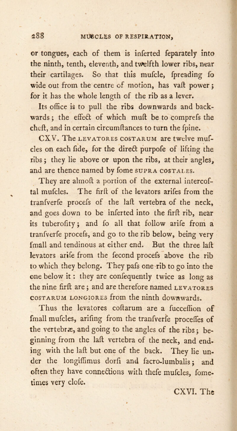 or tongues, each of them is inferted feparately into the ninth, tenth, eleventh, and twelfth lower ribs, near their cartilages. So that this mufcle, fpreading fo wide out from the centre of motion, has vaft power; for it has the whole length of the rib as a lever. Its office is to pull the ribs downwards and back- wards ; the effect of which muft be to comprefs the cheft, and in certain circumftances to turn the fpine. CXV. The LEVATORES cosTARUM are twelve muf- cles on each fide, for the direct purpofe of lifting the ribs; they lie above or upon the ribs, at their angles, and are thence named by fome supra costales. They are almoft a portion of the external intercof- tal mufcles. The firfl of the levators arifes from the tranfverfe procefs of the lafl vertebra of the neck, and goes down to be inferted into the firfl rib, near its tuberofity; and fo all that follow arife from a tranfverfe procefs, and go to the rib below, being very fmall and tendinous at either end. But the three lafl levators arife from the fecond procefs above the rib to which they belong. They pafs one-rib to go into the one below it: they arc confequently twice as long as the nine firfl are; and are therefore named levatores COSTARUM LONGioRES from the ninth downwards. Thus the levatores coftarum are a fucceffion of fmall mufcles, arifing from the tranfverfe proceffes of the vertebras, and going to the angles of the ribs; be- ginning from the lafl vertebra of the neck, and end- ing with the lafl but one of the back. They lie un- der the longiffimus dorfi and facro-lumbalis; and often they have conneftioiis with thefe mufcles, fome- times very clofe. CXVI. The