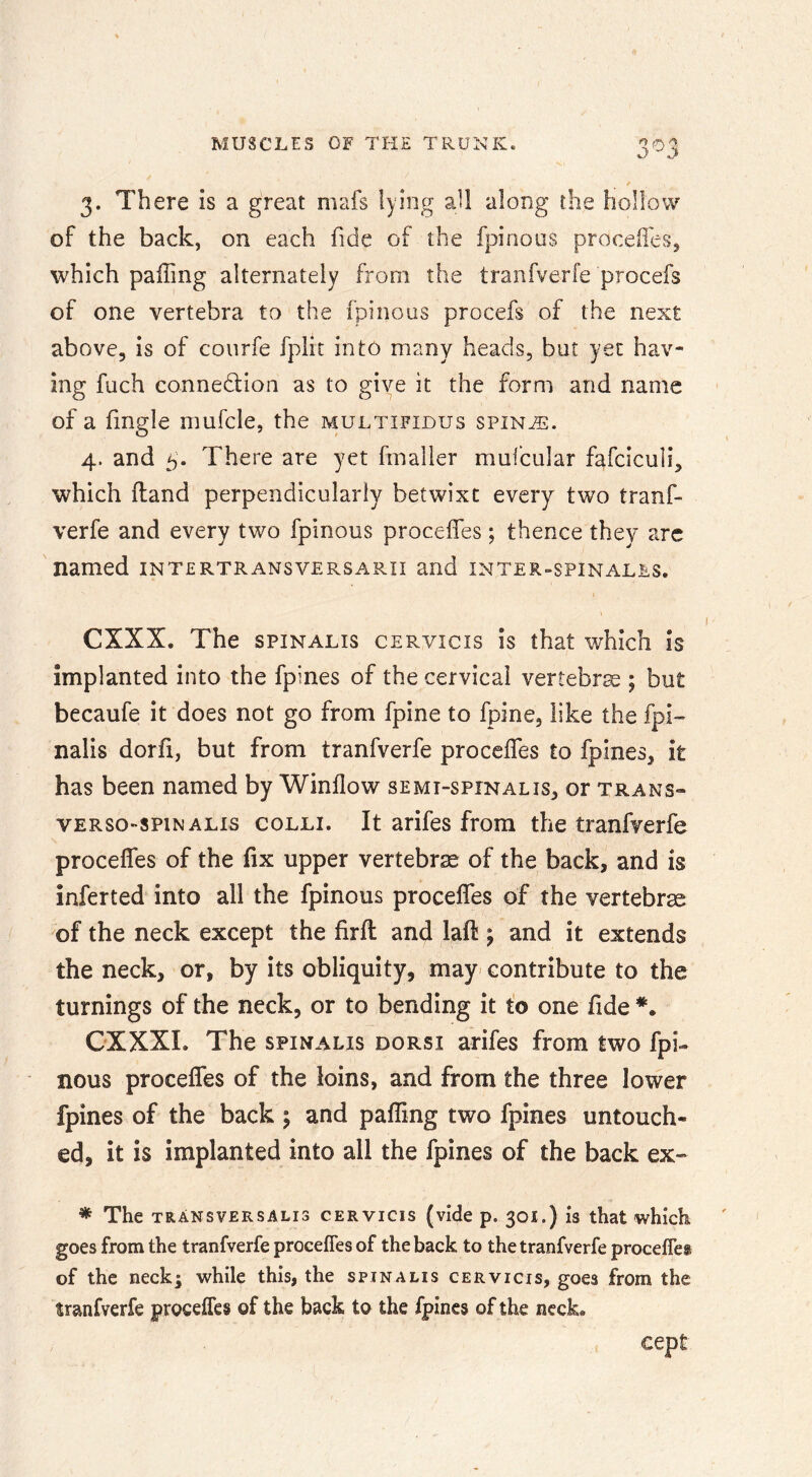 3. There is a great mafs lying aU along the hollow of the back, on each fide of the fpinous proceil'eSj which paffing alternately from the tranfverfe procefs of one vertebra to the fpinous procefs of the next above, is of coiirfe fplit into many heads, but yet hav- ing fuch connexion as to give it the form and name of a Tingle mufcle, the multifious spin^. 4. and 5. There are yet fmailer mufdular fafciculi, which (land perpendicularly betwixt every two tranf- verfe and every two fpinous proceffes ; thence they arc named intertransversarii and inter-spinales. eXXX. The SPINALIS cervicis is that which is implanted into the fpines of the cervical vertebra ; but becaufe it does not go from fpine to fpine, like the fpi- nalis dorfi, but from tranfverfe proceffes to fpines, it has been named by Winflow semi-spinalis, or trans- vERSo-spiNALis COLLI. It arifcs from the tranfverfe procefles of the fix upper vertebra of the back, and is inferted into all the fpinous procefles of the vertebrse of the neck except the firfl: and lafl ; and it extends the neck, or, by its obliquity, may^ contribute to the turnings of the neck, or to bending it to one flde CXXXL The spinalis dorsi arifes from two fpi- nous proceffes of the loins, and from the three lower fpines of the back 5 and pafling two fpines untouch- ed, it is implanted into all the fpines of the back ex» * The TRANSVERSALI3 cERviGis (vide p. 301.) IS that which goes from the tranfverfe proceffes of the back to the tranfverfe proceffes of the neck; while this, the spinalis cervicis, goes from the tranfverfe proceffes of the back to the fpines of the neck. cept