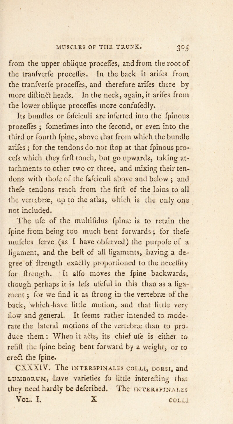 from the upper oblique procelTes^ and from the root of the tranfverfe procefles. In the back it arifes from the tranfverfe procelfes, and therefore arifes there by- more dillind heads. In the neck, again, it arifes from the lower oblique proceffes more confufedly. Its bundles or fafciculi are inferted into the fpinous procelfes; fometimes into the fecond, or even into the third or fourth fpine, above that from which the bundle arifes; for the tendons do not ftop at that fpinous pro- cefs which they hrd touch, but go upwards, taking at- tachments to other two or three, and mixing their ten- dons with thofe of the fafciculi above and below ; and thefe tendons reach from the firft of the loins to all the vertebrae, up to the atlas, which is the only one not included. The ufe of the multifidus fpins is to retain the fpine from being too much bent forwards; for thefe mufcles ferve (as I have obferved) the purpofe of a ligament, and the bed of all ligaments, having a de- gree of ftrength exadly proportioned to the neceflity for drength. ' It alfo moves the fpine backwards, though perhaps it is lefs ufeful in this than as a liga™ ment ; for we find it as drong in the vertebrse of the back, whichr have little motion, and that little very flow and general. It feems rather intended to mode- rate the lateral motions of the vertebra than to pro- duce them: When it a6ls, its chief ufe is either to redd the fpine being bent forward by a weight, or to ered the fpine. CXXXIV. The INTERSPINALES COLLI, DORSI, and LUMBORUM, have varieties fo little intereding that they need hardly be defcribed. The interspinales VoL, I. X COLLI