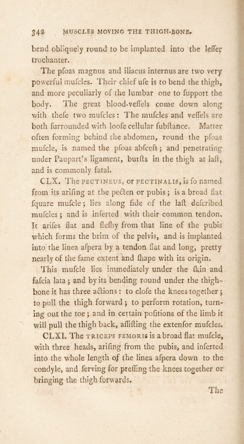 bend obliquely round to be implanted into the leffei* trochanter. The pfoas magnus and iliacus internus are two very powerful rnufcles. Their chief ufe is to bend the thigh, and more peculiarly of the lumbar one to fupport the body. The great blood-veffels come down along with thefe two rnufcles: The mufcles and veffels are both furrounded with loofe cellular fubflance. Matter often forming behind the abdomen, round the pfoas mufcle, is named the pfoas abfcefs; and penetrating under Paupart's ligament, burfls in the thigh at laft, and is commonly fatal. CLX. The PECTiNEUS, or pectinalis, is fo named from its arifmg at the pedten or pubis; is a broad fiat fquare mufcle; lies along fide of the laid defcribed rnufcles j and is iiiferted wdth their common tendooc It arifes flat and flefliy from that line of the pubis which forms the brim of the pelvis, and is implanted into'the linea afpera by a tendon flat and long, pretty nearly of the fame extent and fiiape with its origin. This mufcle lies immediately under the fkin and I fafcia lata; and by its bending round under the thigh-^ bone it has three actions: to clofe the knees together | to pull the thigh forward ; to perform rotation, turn- ing out the toe; and in certain pofitions of the limb it will pull the thigh back, afijfiing the extenfor mufcles. CLXI. The triceps femoris is abroad flat mufcle, with three heads, arifmg from the pubis, and inferted into the whole length of the linea afpera down to the condyle, and ferving for preffing the knees together or bringing the thigh forwards. The