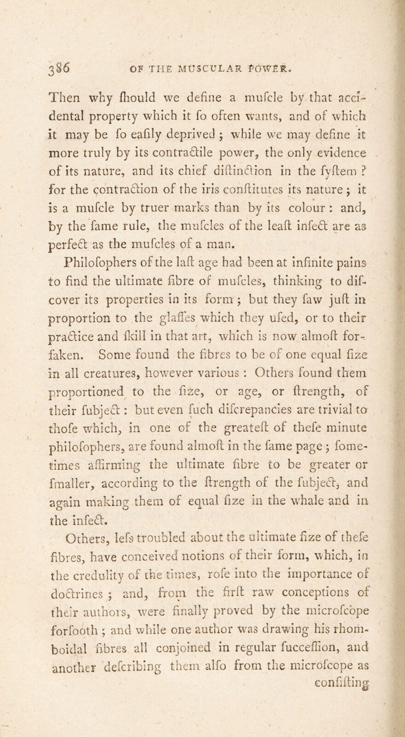 386 OF THE MUSCULAR LOWER- Then why fliould we define a mufcle by that acci- dental property which it fo often wants, and of which it may be fo eafily deprived ^ while we may define it more truly by its contraTile power^ the only evidence of its nature, and its chief diftindion in the fyflem ? for the contradion of the iris conftitutes its nature ; it is a mufcle by truer marks than by its colour : and, by the fame rule, the mufcles of the lead; infed are as perfed as the mufcles of a man. Philofophers of the lafl age had been at infinite pains to find the ultimate fibre of mufcles, thinking to dif- cover its properties in its form ; but they faw jufl in proportion to the glaffes which they ufed, or to their pradice and ddil in that art, which is now almofl: for-- faken. Some found the fibres to be of one equal fize in all creatures, however various : Others found them proportioned to the fme, or age, or ftrength, of their fubjed : but even fuch difcrepancies are trivial to thofe which, in one of the greateft of thefe minute philofophers, are found aimoft in the fame page ; fome- times affirming the ultimate fibre to be greater or fmaller, according to the flrength of the fubjed, and again making them of equal fize in the wffiale and in the infed, ' Others, lefs troubled about the ultimate fize of thefe fibres, have conceived notions of their form, which, in the credulity of the times, rofe into the importance of dodrines ; and, from the firfl raw conceptions of their authors, were finally proved by the microfcbpe forfooth ; and while one author was drawing his rhom- boidal fibres all conjoined in regular fucceffion, and another defcribing them alfo from the microfcope as eonfiffiiiff