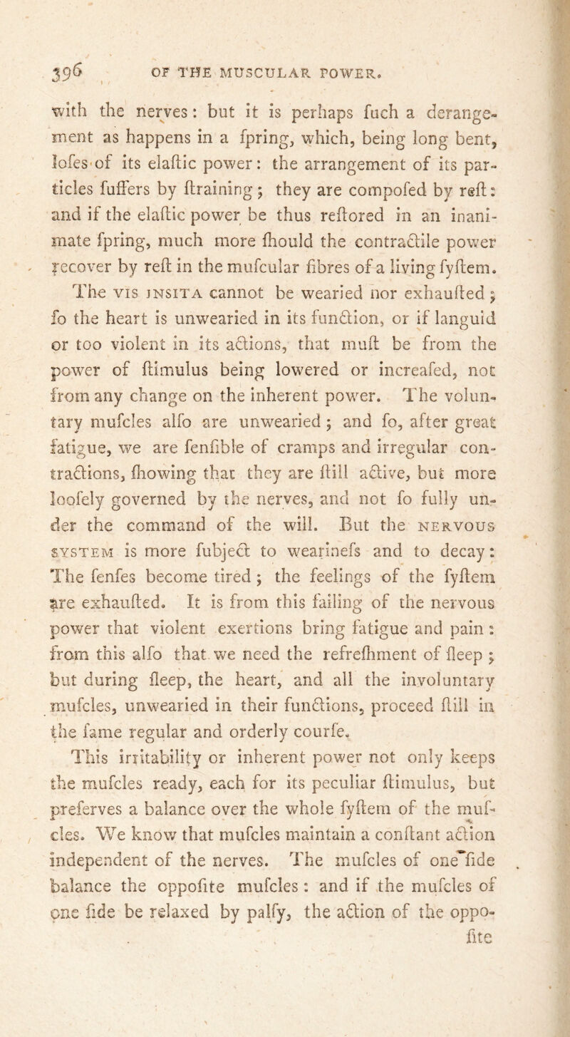 with the nerves: but it is perhaps fuch a derange* ment as happens in a fpring, which, being long bent, lofes'of its elaftic power: the arrangement of its par- ticles fulFers by llraining; they are compofed by reft: and if the elaftic power be thus reftored in an inani- mate fpring, much more fhould the contraclile power recover by reft in the mufcular fibres of a living fyftem. The VIS JNSITA cannot be wearied nor exhaufted; fo the heart is unwearied in its fundlion, or if languid or too violent in its adions, that muft be from the power of ftimulus being low^ered or increafed, not from any change on the inherent powder. The volun- tary mufcles alfo are unwearied ; and fo, after great fatigue, we are fenfible of cramps and irregular con- tradlons, ftiowing that they are ftill adive, but more loofely governed by the nerves, and not fo fully un- der the command of the will. But the nervous SYSTEM is more fubjed to wearlnefs and to decay: The fenfes become tired; the feelings of the fyftem tit exhaufted. It is from this failing of the nervous power that violent exertions bring fatigue and pain: from this alfo that we need the refreftiment of deep ; but during deep, the heart, and all the involuntary mufcles, unwearied in their fundions, proceed ftili in the fame regular and orderly coiirfe. This irritability or inherent power not only keeps the mufcles ready, each for its peculiar ftimulus, but preferves a balance over the whole fyftem of the muft cles. We know that mufcles maintain a conftant adioii independent of the nerves. The mufcles of one*fide balance the oppofite mufcles: and if the mufcles of one fide be relaxed by palfy, the adion of the oppo- fite