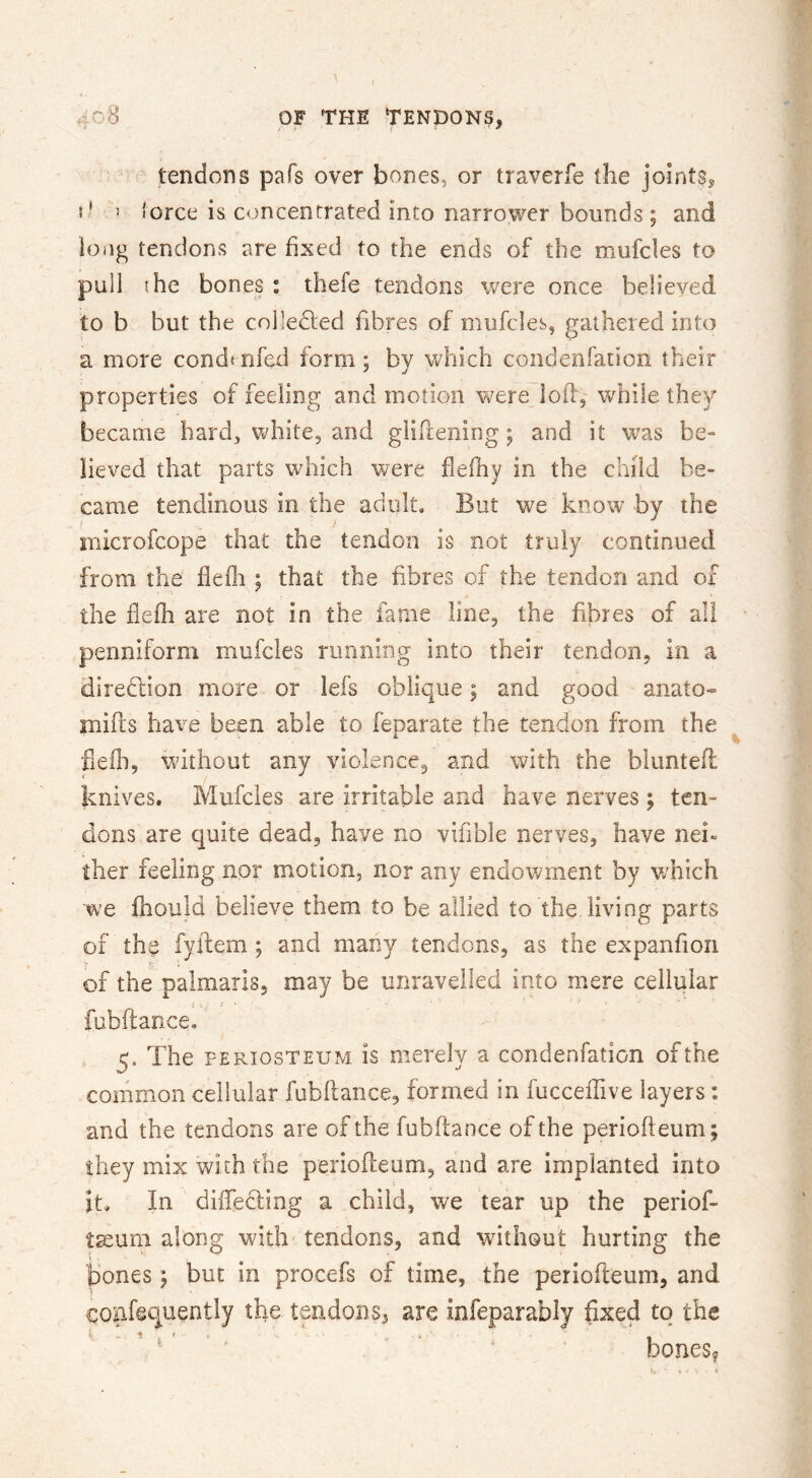 tendons pafs over bones, or traverfe the joints, { ' ’ lorce is concentrated into narrower bounds; and long tendons are fixed to the ends of the mufcles to pull (he bones : thefe tendons \v^ere once believed to b but the colledled fibres of mufcles, gaiheied into a more condt nfed form; by which condenfation their properties of feeling and motion were^Ioil, while they became hard, white, and gliftening; and it was be^ iieved that parts which were fleihy in the child be- came tendinous in the adult. But we know by the microfcope that the tendon is not truly continued from the fleflr ; that the fibres of the tendon and of the flefh are not in the fame line, the fibres of all penniform mufcles rimniiig into their tendon, in a direi^fion more or lefs oblique | and good anato- Hiifts have been able to feparate the tendon from the heih, without any violence, and with the bluntefl knives. Mufcles are irritable and have nerves; ten- dons are quite dead, have no vifible nerves, have nei- ther feeling nor motion, nor any endowment by which we fhould believe them to be allied to the living parts of the fyftem ; and many tendons, as the expanfion y ’c : of the palmaris, may be unravelled into mere cellular i . i • fubftance, 5. The PERIOSTEUM is merely a condenfation of the common cellular fubftance, formed in fucceftive layers: and the tendons are of the fubftance of the perioft eum; they mix with the periofteum, and are implanted into it. In diiTebling a child, we tear up the periof- taeum along with' tendons, and without hurting the bones y but in procefs of time, the periofteum, and confequently the tendons, are Infeparably fixed to the ’ ' ' ‘ ' ' bones?