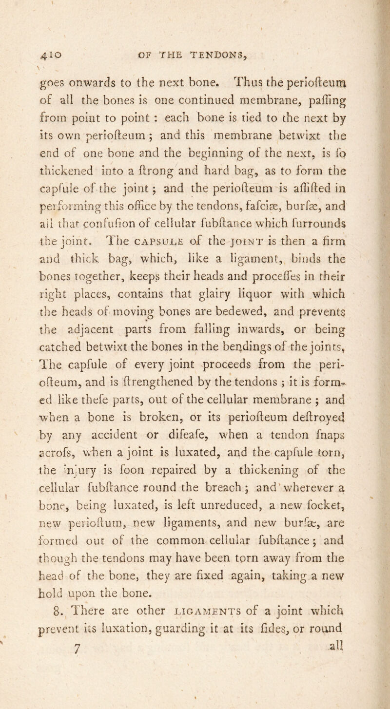 \ ■ goes onwards to the next bone. Thus the perlofteum of all the bones is one continued membrane, palling from point to point : each bone is tied to the next by its own periofteum ; and this membrane betwixt the end of one bone and the beginning of the next, is fo thickened into a (Irong and hard bag, as to form the capfuie of the joint; and the periofteum is aflifted in performing this oflice by the tendons, fafcite, burfae, and all that confufton of cellular fubftance which furrounds the joint. The capsule of the joint is then a firm and thick bag, which, like a ligament, binds the bones together, keeps their heads and proceffes in their right places, contains that glairy liquor with which the heads of moving bones are bedewed, and prevents « the adjacent parts from falling inwards, or being catched betwixt the bones in the bendings of the joints. The capfuie of every joint proceeds from the peri- ofteum, and is ftrengthened by the tendons ; it is form- ed like thefe parts, out of the cellular membrane ; and when a bone is broken, or its periofteum deftroyed by any accident or difeafe, when a tendon fnaps acrofs, when a joint is luxated, apd the capfuie torn, the injury is foon repaired by a thickening of the cellular fubftance round the breach; and’vcherever a bone, being luxated, is left unreduced, a new focket, new perioflum, new ligaments, and new burfae, are formed out of the common cellular fubftance; and though the tendons may have been tprn away from the head of the bone, they are fixed again, taking a new hold upon the bone. 8. There are other ligaments of a joint which prevent its luxation, guarding it at its Tides, or round 7