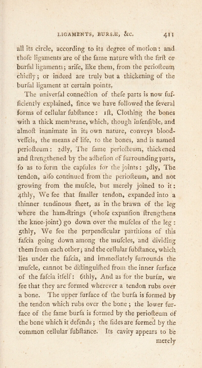 all Its circle, according to its degree of motion: and thofe ligaments are of the fame nature with the fir 11: or burfal ligaments; arife, like them, from the periofteuni chiefly; or indeed are truly but a thickening of the burfal ligament at certain points. The nniverfal connexion of thefe parts is now fuf- ficiently explained, fince v^^e have followed the fevera! forms of cellular fubftance : ill, Clothing the bones with a thick membrane, which, though infenfible, and almoft inanimate in its own nature, conveys blood- veffels, the means of life, to the bones, and is named periofteum: 'idly. The fame periofteum, thickened and flrengthened by the adhefion of furrounding parts, fo as to form the capfules for the joints: 3dly, The tendon, aifo continued from the periofteum, and not growing from the mufcle, but merely joined to it: 4thly, We fee that fmaller tendon, expanded into a thinner tendinous fheet, as in the brawn of the leg where the ham-ftrings (whofe expanfion ftrengrhenvS the knee-joint) go down over the mufcles of the leg : 5thly, We fee the perpendicular partitions of this fafcia going down among the mufcles, and dividing them from each other; and the cellular fubftance, which lies under the fafcia, and immediately furrounds the mufcle, cannot be diftinguiftied from the inner furface of the fafcia itfelf: 6thly, And as for the burfae, we fee that they are formed wherever a tendon rubs over a bone. The upper furface of the burfa is formed by the tendon which rubs over the bone ; the lower fur- face of the fame burfa is formed by the periofteum of the bone which it defends; the Tides are formed by the common cellular fubftance. Its cavity appears to be merely