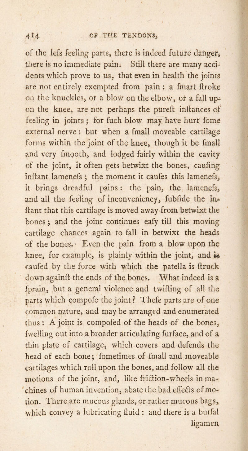 of the lefs feeling parts, there is indeed future danger, there is no immediate pain. Still there are many acci- dents which prove to us, that even in health the joints are not entirely exempted from pain : a fmart ftroke on the knuckieSj or a blow on the elbow, or a fall up« on the knee, are not perhaps the piirefl: inftances of feeling in joints; for fuch blow may have hurt' fome external nerve: but when a fmall moveable cartilage forms within the joint of the knee, though it be fmall and very fingoth, and lodged fairly within the cavity of the joint, it often gets betwixt the bones, caufing inftant lamenefs ; the moment it caufes this lamenefs^ it brings dreadful pains: the pain, the lamenefs, and all the feeling of inconveniency, fubfide the in- ftant that this cartilage is moved away from betwixt the bones; and the joint continues eafy till this moving cartilage chances again to fall in betwixt the heads of the bones.' Even the pain from a blow upon the knee, for example, is plainly within the joint, and h caufed by the force with which the patella is ftruck down againfl: the ends of the bones. What indeed is a fprain, but a general violence and twilling of all the parts which compofe the joint ? Thefe parts are of one common nature, and may be arranged and enumerated thus : A joint is compofed of the heads of the bones, fwelling out into a broader articulating furface, and of a thin plate of cartilage, which covers and defends the head of each bone; fometimes of fmall and moveable cartilages which roll upon the bones, and follow all the motions of the joint, and, like fridlion-wheels in ma- chines of human invention, abate the bad effeds of mo- tion. There are mucous glands, or rather mucous bags, which convey a lubricating fluid : and there is a burfal ligamcn
