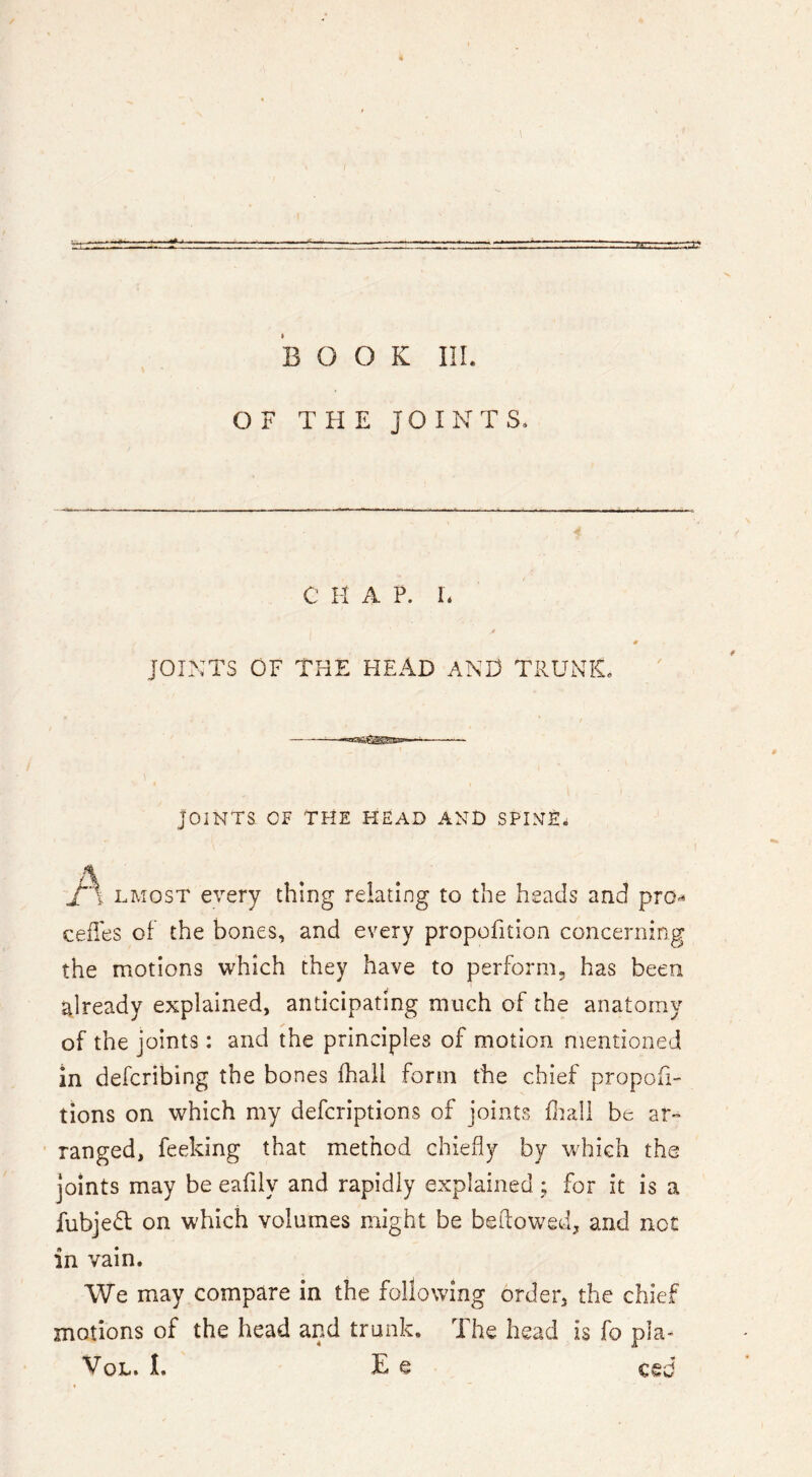 BOOK III. OF THE JOINTS* C H A P. E JOINTS OF THE HEAD AND TRUNK. JOINTS OF TFlE HEAD ANt) SPINE^ A LMOST every thing relating to the heads and pro^ cedes of the bones, and every propofition concerning the motions which they have to perform, has been already explained, anticipating much of the anatomy of the joints : and the principles of motion mentioned in defcribing the bones fhali form the chief propofi- tions on which my defcriptions of joints diall be ar- ranged, feeking that method chiefly by w^hich the joints may be eafily and rapidly explained ; for it is a fubjedl on which volumes might be bellowed, and not in vain. We may compare in the following order, the chief motions of the head and trunk. The head is fo pla- VoL. I. E e