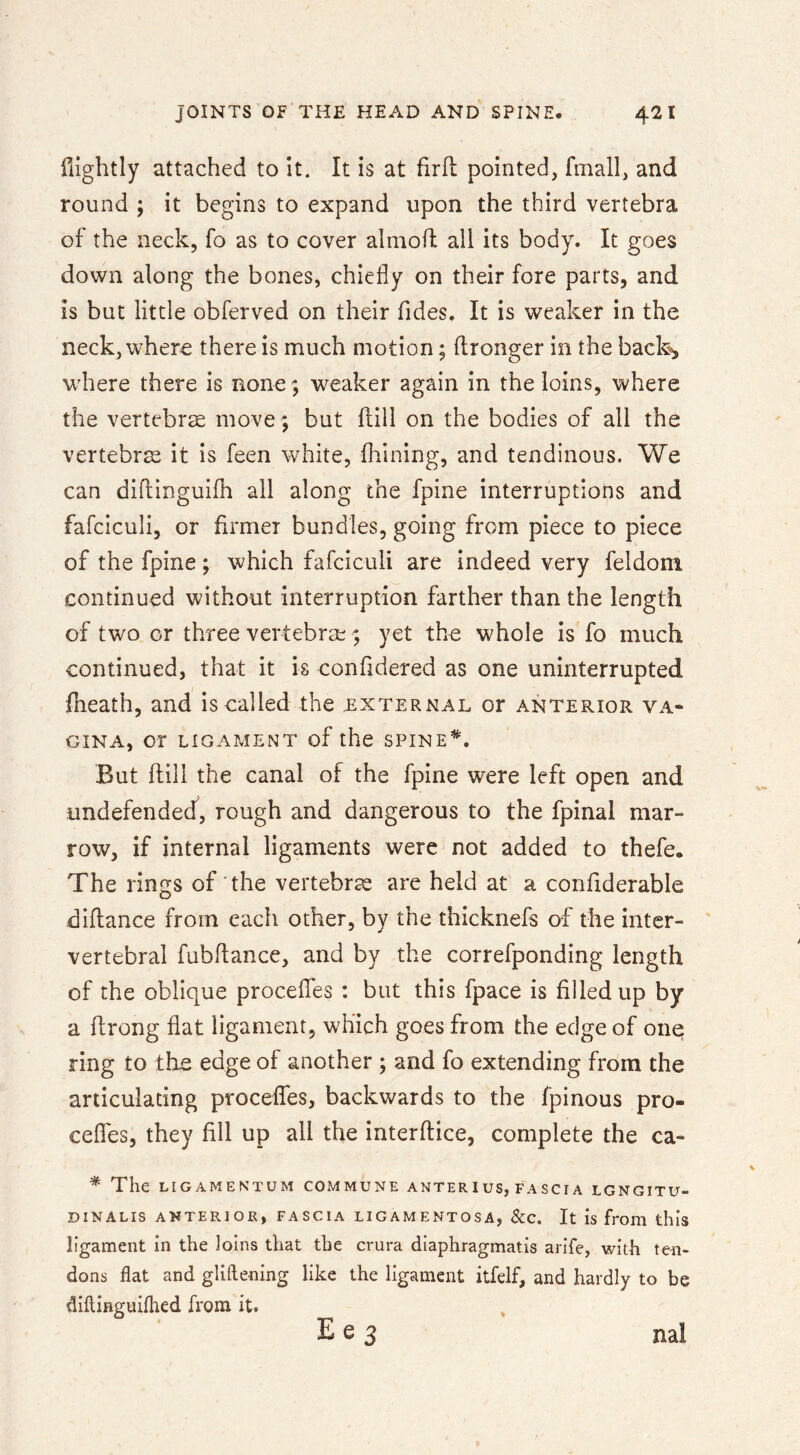 flightly attached to It. It is at firfl: pointed, fmall, and round ; it begins to expand upon the third vertebra of the neck, fo as to cover almoft all its body. It goes down along the bones, chiefly on their fore parts, and is but little obferved on their Tides. It is weaker in the neck, where there is much motion; flronger in the back*, where there is none; weaker again in the loins, where the vertebra move ; but flill on the bodies of all the vertebrae it is feen white, fliining, and tendinous. We can diflinguifh all along the fpine interruptions and fafciculi, or firmer bundles, going from piece to piece of the fpine; which fafciculi are indeed very feldom continued without interruption farther than the length of two or three vertebra;; yet the whole is fo much continued, that it is confldered as one uninterrupted {heath, and is called the external or anterior va- gina, or LIGAMENT of the SPINE*. But {till the canal of the fpine were left open and undefended, rough and dangerous to the fpinal mar- row, if internal ligaments were not added to thefe. The rings of the vertebras are held at a confiderable diflance from each other, by the thicknefs of the inter- ' vertebral fubflance, and by the correfponding length of the oblique proceiles : but this fpace is filled up by a ftrong flat ligament, which goes from the edge of one ring to the edge of another ; and fo extending from the articulating proceffes, backwards to the fpinous pro- ceflfes, they fill up all the interftice, complete the ca- * The LIGAMENTUM COMMUNE ANTER I US, FA SCI A LGNGITU- DINALIS ANTERIOR, FASCIA LIGAMENTOSA, &C. It IS from this ligament in the Joins that the crura diaphragmatis arife, with ten- dons flat and gUftening lilie the ligament itfelf, and hardly to be diftinguifhed from it. E e 3 nal