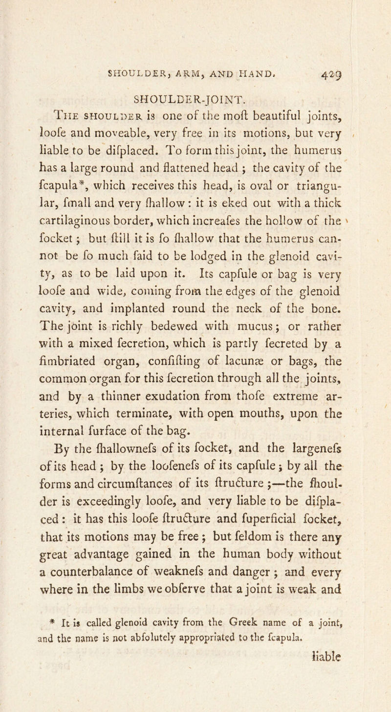SHOULDER-JOINT. The shoulder is one of the rnoft beautiful joints, loofe and moveable, very free in its motions, but very liable to be difplaced. To form this joint, the humerus has a large round and flattened head ; the cavity of the fcapula^, which receives this head, is oval or triangu- lar, fmall and very (hallow : it is eked out with a thick cartilaginous border, which increafes the hollow of the ' focket; but ftill it is fo fliallow that the humerus can- not be fo much fald to be lodged in the glenoid cavi- ty, as to be laid upon it. Its capfule or bag is very loofe and wide, coming from the edges of the glenoid cavity, and implanted round the neck of the bone. The joint is richly bedewed with mucus; or rather with a mixed fecretion, which is partly fecreted by a fimbriated organ, confiding of lacunae or bags, the common organ for this fecretion through all the joints, and by a thinner exudation from thofe extreme ar- teries, which terminate, with open mouths, upon the internal furface of the bag. By the fliallowmefs of its focket, and the largenefs of its head ; by the loofenefs of its capfule ; by all the forms and circumdances of its dru^lure ;—the flioul- der is exceedingly loofe, and very liable to be difpla- ced : it has this loofe drudure and fuperficial focket, that its motions may be free ; but feldom is there any great advantage gained in the human body without a counterbalance of weaknefs and danger ; and every where in the limbs weobferve that a joint is weak and * It is called glenoid cavity from the Greek name of a joint, and the name is not abfolutcly appropriated to the fcapula.