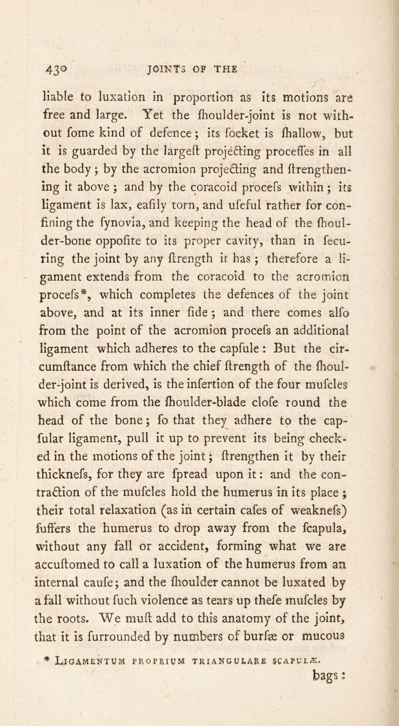 liable to luxation in proportion as its motions are free and large. Yet the fhoulder-joint is not with- out fome kind of defence; its focket is fhallow, but it is guarded by the largeft projecting procefles in all the body ; by the acromion projecting and ftrengthen- ing it above j and by the coracoid procefs within; its ligament is lax, eafily torn, and ufeful rather for con- fining the fynovia, and keeping the head of the fhoul- der-bone oppofite to its proper cavity, than in fecu- ring the joint by any flrength it has; therefore a li- ' gament extends from the coracoid to the acromion procefs % which completes the defences of the joint above, and at its inner fide ; and there comes alfo from the point of the acromion procefs an additional ligament which adheres to the capfule : But the cir- cumftance from which the chief ftrength of the fhoul- der-joint is derived, is the infertion of the four mufcles which come from the fhoulder-blade clofe round the head of the bone; fo that they adhere to the cap- fular ligament, pull it up to prevent its being check- ed in the motions of the joint; flrengthen it by their thicknefs, for they are fpread upon it; and the con- traction of the mufcles hold the humerus in its place ; their total relaxation (as in certain cafes of weaknefs) fuffers the humerus to drop away from the fcapula, without any fall or accident, forming what we are accuftomed to call a luxation of the humerus from an internal caufe; and the fhoulder cannot be luxated by a fall without fuch violence as tears up thefe mufcles by the roots. We mufl add to this anatomy of the joint, that it is furrounded by numbers of burfse or mucous * LiGAMENTUM PROPRIUM TRIANGULARE 5CAPUL-E. bags: I