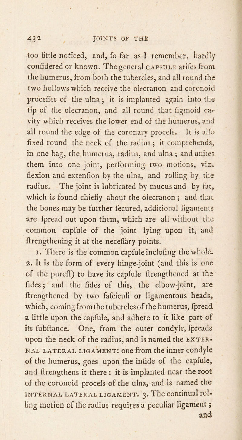 43^ JOINTS OF THI: too little noticed, and, fo far as I remember, hardly confidered or known. The general capsule arifes from the humerus, from both the tubercles, and all round the two hollows which receive the olecranon and coronoid proceffes of the ulna; it is implanted again into the tip of the olecranon, and all round that figmoid ca- vity which receives the lower end of the humerus, and all round the edge of the coronary procefs. It is alfo fixed round the neck of the radius; it comprehends, in one bag, the humerus, radius, and ulna ; and unites them into one joint, performing two motions, viz. flexion and extenfion by the ulna, and rolling by the radius. The joint is lubricated by mucus and by fat, which is found chiefly about the olecranon ; and that the bones may be further fecured, additional ligaments are fpread out upon them, which are all without the common capfule of the joint lying upon it, and flrengthening it at the neceffary points. I. There is the common capfule inclofing the whole. 2. It is the form of every hinge-joint (and this is one of the purefl) to have its capfule flrengthened at the fides; and the fides of this, the elbow-joint, are flrengthened by two fafciculi or ligamentous heads, which, coming from the tubercles of the humerus, fpread a little upon the capfule, and adhere to it like part of its fubflance. One, from the outer condyle, fpreads upon the neck of the radius, and is named the exter- nal lateral ligament: one from the inner condyle of the humerus, goes upon the infide of the capfule, and flrengthens it there: it is implanted near the root of the coronoid procefs of the ulna, and is named the internal lateral ligament. 3. The continual rol- ling motion of the radius require? a peculiar ligament; and