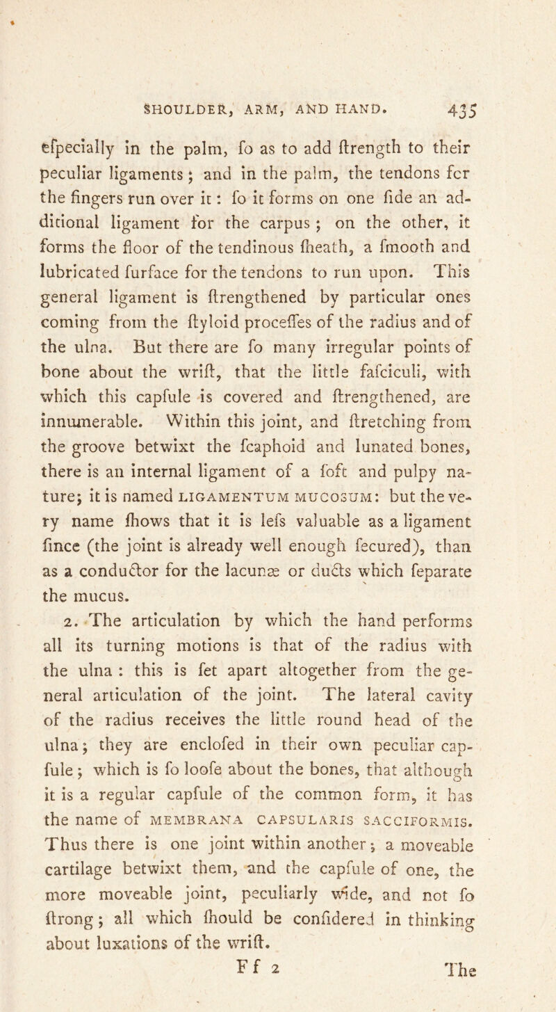 efpedally in the palm, fo as to add ftrength to their peculiar ligaments; and in the palm, the tendons fcr the fingers run over it: fo it forms on one fide an ad- ditional ligament for the carpus ; on the other, it forms the floor of the tendinous flieath, a finooth and lubricated furface for the tendons to run upon. This general ligament is flrengthened by particular ones coming from the flyloid proceffes of the radius and of the ulna. But there are fo many irregular points of bone about the wrifl:, that the little fafciculi, v>7ith which this capfule is covered and flrengthened, are innumerable. Within this joint, and firetching from the groove betwixt the fcaphoid and lunated bones, there is an internal ligament of a foft and pulpy na- ture; it is named LiGAMENTUM mucosum: but the ve- ry name fhows that it is lefs valuable as a ligament fmce (the joint is already well enough fecured), than as a condudor for the lacunae or duds which feparate the mucus. 2. The articulation by which the hand performs all its turning motions is that of the radius with the ulna : this is fet apart altogether from the ge- neral articulation of the joint. The lateral cavity of the radius receives the little round head of the ulna; they are enclofed in their own peculiar cap- fuie; which is fo loofe about the bones, that althousrh it is a regular capfule of the common form, it has the name of membrana capsularis sacciformis. Thus there is one joint within another •, a moveable cartilage betwixt them, and the capfule of one, the more moveable joint, peculiarly wide, and not fo ftrong; all which fhould be confidered in thinking about luxations of the wrifl.