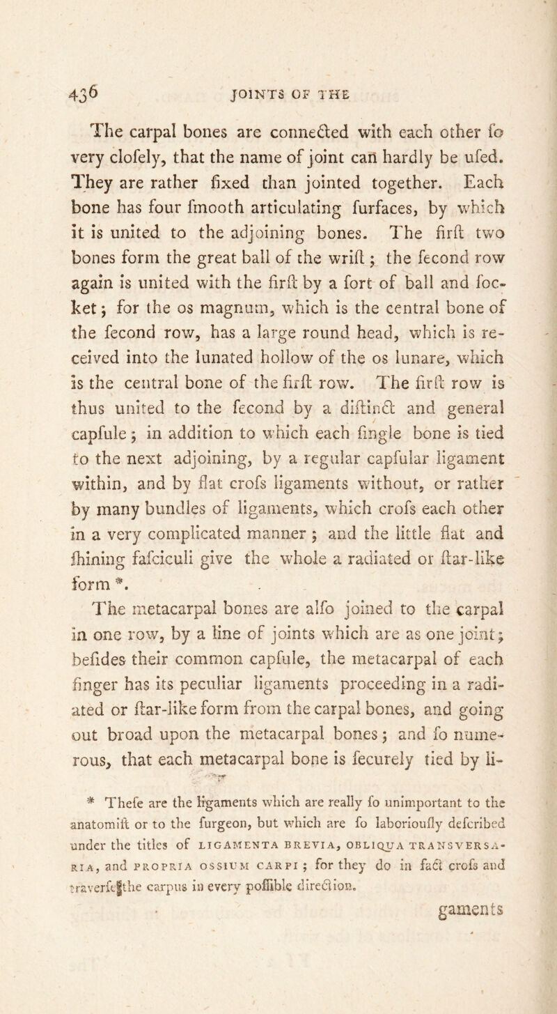 The carpal bones are conneded with each other fo very clofely, that the name of joint can hardly be ufed. They are rather fixed than jointed together. Each bone has four fmooth articulating furfaces, by which it is united to the adjoining bones. The firh two bones form the great ball of the wrifi;; the fecond row again is united with the firfc by a fort of ball and foc- ket j for the os magnum, which is the central bone of the fecond rov/, has a large round head, which is re- ceived into the lunated hollow of the os lunare, which is the central bone of the firfl row. The firft row is thus united to the fecond by a diftindl: and general capfule; in addition to which each fingle bone is tied to the next adjoining, by a regular capfuiar ligament w'ithin, and by fiat crofs ligaments without, or rather by many bundles of ligaments, which crofs each other in a very complicated manner ; and the little flat and fhining fafciculi give the whole a radiated or fiardihe form The metacarpal bones are alfo joined to the carpal la one row, by a line of joints which are as one joint; befides their common capfule, the metacarpal of each finger has its peculiar ligaments proceeding in a radi- ated or flar-like form from the carpal bones, and going out broad upon the metacarpal bones; and fo name-- rous, that each metacarpal bone is fecurely tied by li- * Thefe are the ligaments which are really lb unimportant to the anatomiit or to the furgeon, but which are fo laborioully defcribed under the titles of ligamenta brevia, obliqua transversa- RiA, and PROPRIA ossiUM CARPI ; for they do in fact crofs and traverfe|the carpus in every pofiible diredlion. gaments