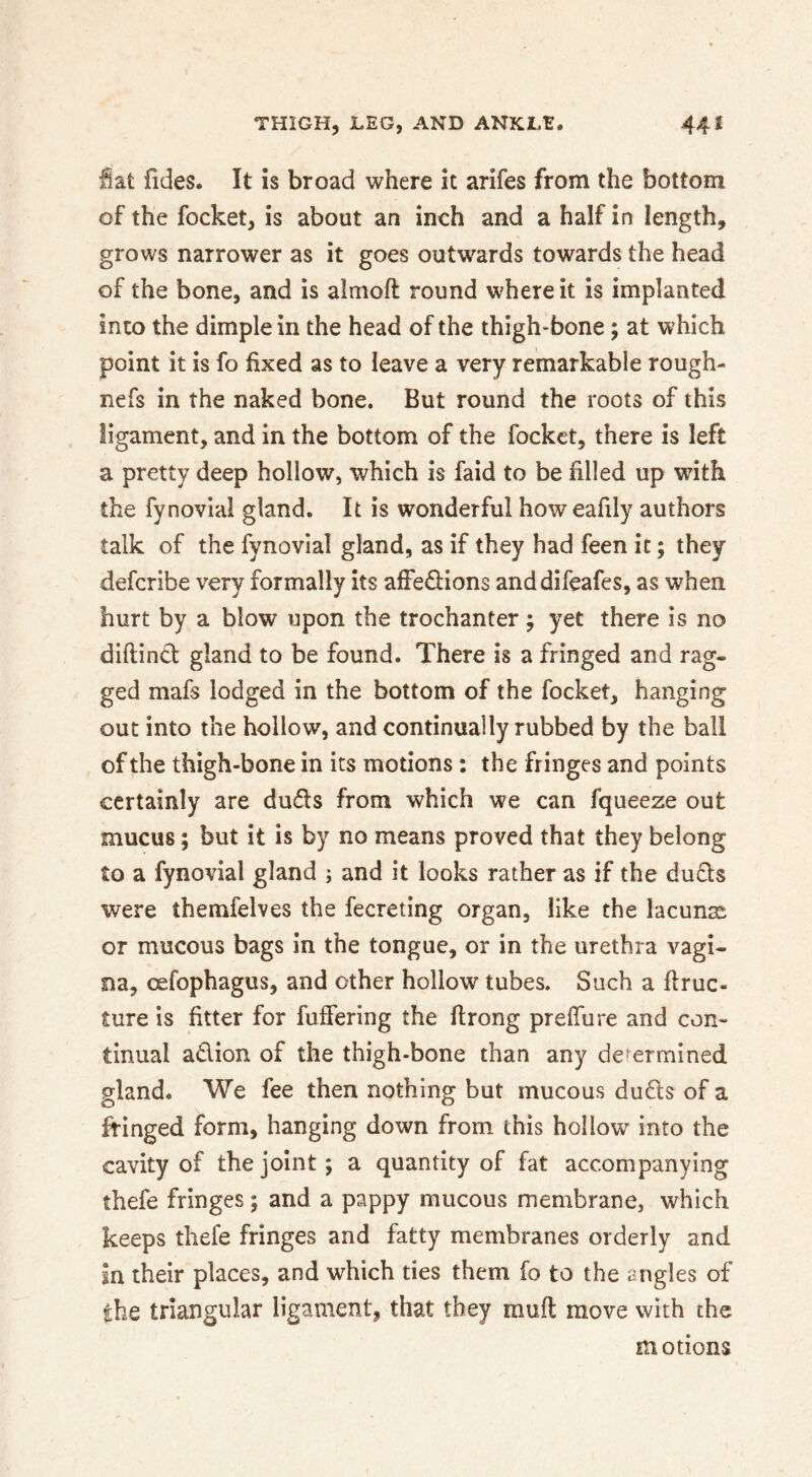 fiat ildes. It is broad where it arifes from the bottom of the focket, is about an inch and a half in length, grows narrower as it goes outwards towards the head of the bone, and is almoft round where it is implanted into the dimple in the head of the thigh-bone; at which point it is fo fixed as to leave a very remarkable rough- nefs in the naked bone. But round the roots of this ligament, and in the bottom of the focket, there is left a pretty deep hollow, which is faid to be filled up with the fynovial gland. It is wonderful howeafily authors talk of the fynovial gland, as if they had feen it; they deferibe very formally its afFe<9:ions anddifeafes, as when hurt by a blow upon the trochanter; yet there is no diftind gland to be found. There is a fringed and rag- ged mafs lodged in the bottom of the focket, hanging out into the hollow, and continually rubbed by the ball of the thigh-bone in its motions : the fringes and points certainly are duds from which we can fqueeze out mucus; but it is by no means proved that they belong to a fynovial gland ; and it looks rather as if the duds were themfelves the fecreting organ, like the lacuna or mucous bags in the tongue, or in the urethra vagi- na, oefophagus, and other hollow tubes. Such a firuc- ture is fitter for fulfering the ftrong preffure and con- tinual adion of the thigh-bone than any dc'ermined gland. We fee then nothing but mucous duds of a fringed form, hanging down from this hollow into the cavity of the joint; a quantity of fat accompanying thefe fringes; and a pappy mucous membrane, which keeps thefe fringes and fatty membranes orderly and in their places, and which ties them fo to the angles of the triangular ligament, that they muft move with the motions