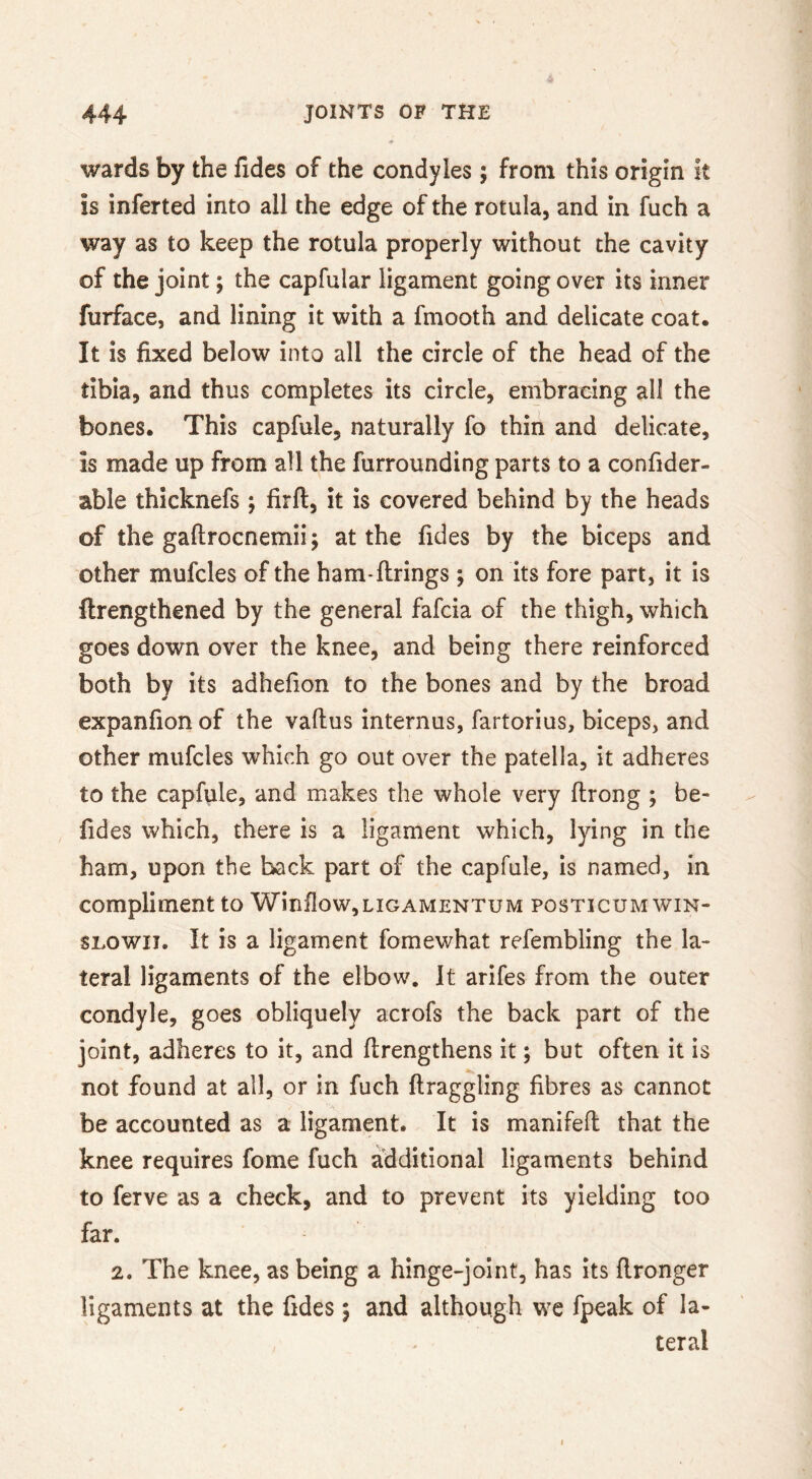 wards by the fides of the condyles ; from this origin it is inferted into all the edge of the rotula, and in fuch a way as to keep the rotula properly without the cavity of the joint; the capfular ligament going over its inner furface, and lining it with a fmooth and delicate coat. It is fixed below into all the circle of the head of the tibia, and thus completes its circle, embracing all the bones. This capfule, naturally fo thiri and delicate, is made up from all the furrounding parts to a confider- able thicknefs ; firft, it is covered behind by the heads of the gaftrocnemii; at the fides by the biceps and other mufcles of the ham-ftrings ; on its fore part, it is ftrengthened by the general fafcia of the thigh, which goes down over the knee, and being there reinforced both by its adhefion to the bones and by the broad expanfion of the vaftus internus, fartorius, biceps, and other mufcles which go out over the patella, it adheres to the capfule, and makes the whole very ftrong ; be- fides which, there is a ligament which, lying in the ham, upon the back part of the capfule, is named, in compliment to Winilow,LiGAMENTUM posticumwin- SLOWii. It is a ligament fomewhat refembling the la- teral ligaments of the elbow. It arifes from the outer condyle, goes obliquely acrofs the back part of the joint, adheres to it, and ftrengthens it; but often it is not found at all, or in fuch ftraggling fibres as cannot be accounted as a ligament. It is manifeft that the knee requires fome fuch additional ligaments behind to ferve as a check, and to prevent its yielding too far. 2. The knee, as being a hinge-joint, has its flronger ligaments at the fides j and although we fpeak of la- teral