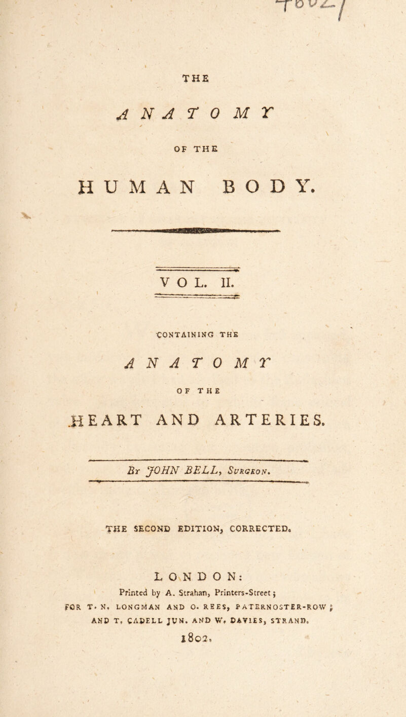 v vz- THE ANATOMY OF THE HUMAN BODY. VOL. II. — * l CONTAINING THE ANATOMY OF THE .HEART AND ARTERIES. By JOHN BELL, Surgeon* THE SECOND EDITION* CORRECTED, LONDON: Printed by A. Strahan, Printers-Street j FOR T. N, LONGMAN AND O. REES, P ATERN OSTE R-RQW £ AND T* CADELL JUN. AND W» DAVIES* STRAND* 1802,