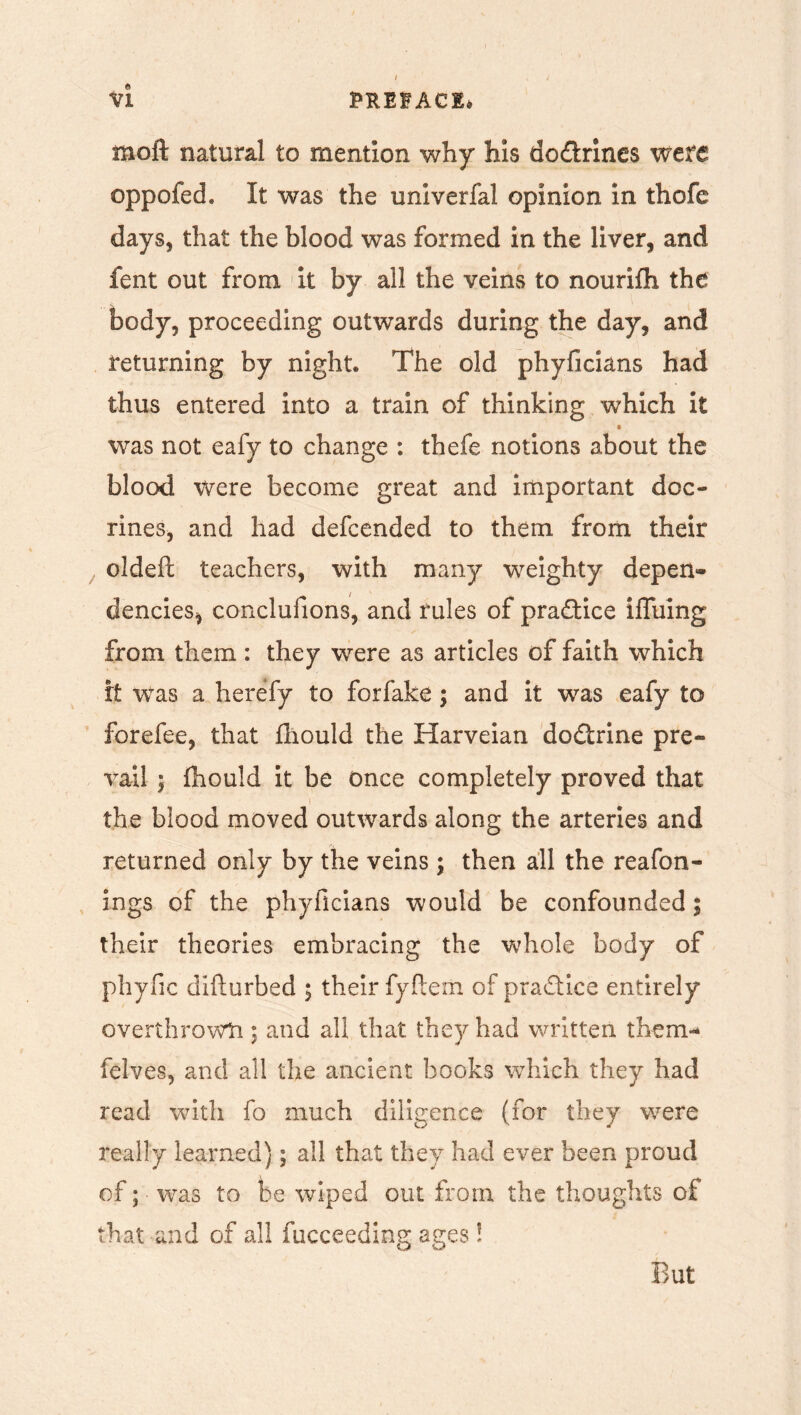 moft natural to mention why his do&rines were oppofed. It was the univerfal opinion in thofe days, that the blood was formed in the liver, and fent out from it by all the veins to nourifh the body, proceeding outwards during the day, and returning by night. The old phyficians had thus entered into a train of thinking which it was not eafy to change : thefe notions about the blood Were become great and important dec- lines, and had defeended to them from their oldeft teachers, with many weighty depen- dencies, conclufions, and rules of practice iffuing from them: they were as articles of faith which it was a herefy to for fake; and it was eafy to forefee, that fhould the Harveian dodtrine pre- vail 5 fhould it be once completely proved that i the blood moved outwards along the arteries and returned only by the veins ; then all the reafon- ings of the phyficians would be confounded; their theories embracing the whole body of pliyfic difturbed ; their fyfterii of practice entirely overthrows!; and all that they had written tiiem- felves, and all the ancient books which they had read with fo much diligence (for they were really learned); all that they had ever been proud of; was to be wiped out from the thoughts of that and of all fucceeding ages! But