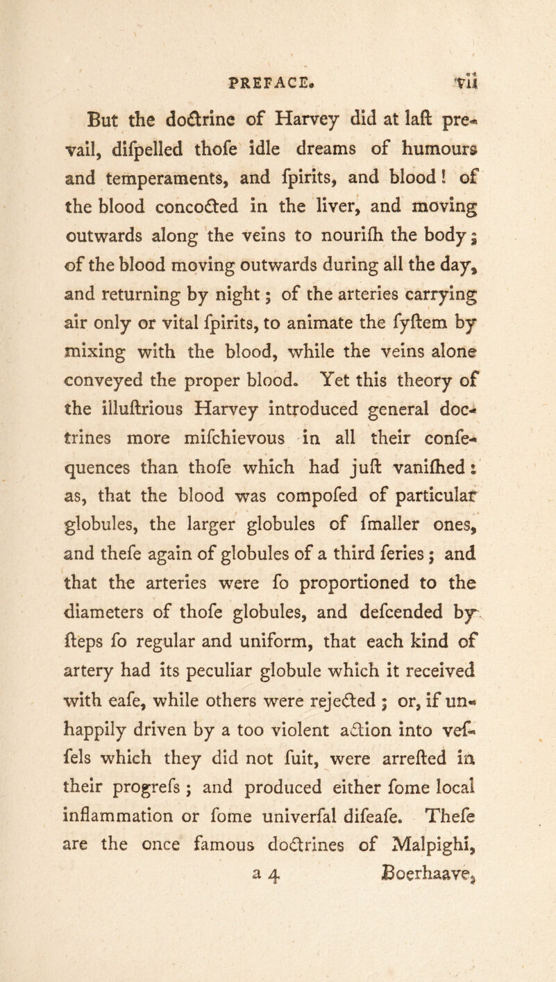 But the do&rine of Harvey did at laft pre« vail, difpelled thofe idle dreams of humours and temperaments, and fpirits, and blood! of the blood conco&ed in the liver, and moving outwards along the veins to nourifh the body 9 of the blood moving outwards during all the day* and returning by night; of the arteries carrying air only or vital fpirits, to animate the fyftem by mixing with the blood, while the veins alone conveyed the proper blood. Yet this theory of the illuftrious Harvey introduced general doc- trines more mifchievous in all their confe- quences than thofe which had juft vanifhed : as, that the blood was compofed of particular globules, the larger globules of fmaller ones, and thefe again of globules of a third feries9 and that the arteries were fo proportioned to the diameters of thofe globules, and defcended by fteps fo regular and uniform, that each kind of artery had its peculiar globule which it received with eafe, while others wrere rejected ; or, if un« happily driven by a too violent adion into vef- fels which they did not fuit, were arrefted in their progrefs ; and produced either fome local inflammation or fome univerfal difeafe. Thefe are the once famous dodrines of Malpighi, a 4 Boerhaave^