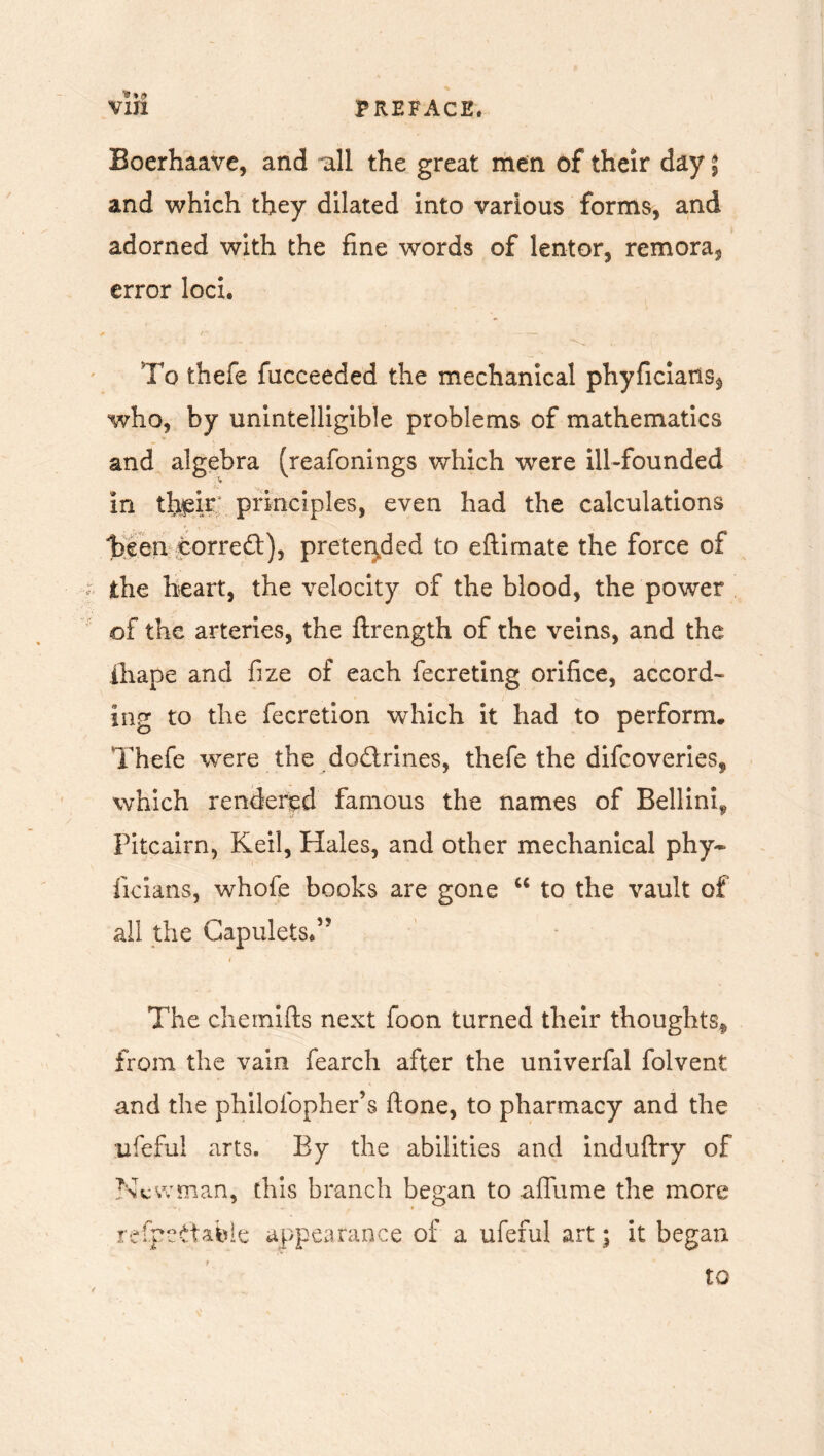 '9 »0 Boerhaave, and *all the great men of their day ; and which they dilated into various forms, and adorned with the fine words of lentor, remora^ error loci. To thefe fucceeded the mechanical phyficians^ who, by unintelligible problems of mathematics and algebra (reafonings which were ill-founded in tfeir principles, even had the calculations heen corred), pretended to eftimate the force of the heart, the velocity of the blood, the power of the arteries, the ftrength of the veins, and the ihape and fize of each fecreting orifice, accord- ing to the fecretion which it had to perform. Thefe were the dodrines, thefe the difcoveries, which rendered famous the names of Bellini, Pitcairn, Keil, Hales, and other mechanical phy~ ficians, whofe books are gone u to the vault of all the Gapulets.” § The chemifts next foon turned their thoughts^ from the vain fearch after the univerfal folvent and the philofopher’s ftone, to pharmacy and the ufeful arts. By the abilities and induftry of Newman, this branch began to afilime the more refpedabie appearance of a ufeful art; it began to