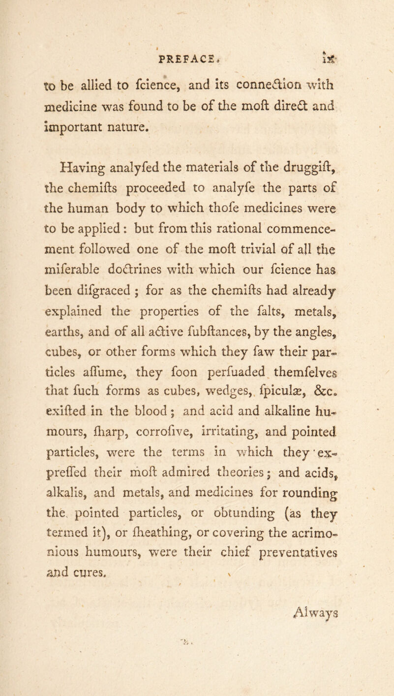 to be allied to fcience, and its connection with medicine was found to be of the moft dired and important nature. Having analyfed the materials of the druggift, the chemifts proceeded to analyfe the parts of the human body to which thofe medicines were to be applied : but from this rational commence- ment followed one of the moft trivial of all the miferable dodrines with which our fcience has been difgraced ; for as the chemifts had already explained the properties of the falts, metals, earths, and of all adive fuhftances, by the angles, cubes, or other forms which they faw their par- ticles aflame, they foon perfuaded themfelves that fuch forms as cubes, wedges, fpicute, &c» exifted in the blood; and acid and alkaline hu- mours, fharp, corrofive, irritating, and pointed particles, were the terms in which they ’ ex- prefled their moft admired theories j and acids, alkalis, and metals, and medicines for rounding the. pointed particles, or obtunding (as they termed it), or fheathing, or covering the acrimo- nious humours, were their chief preventatives and cures, > Always