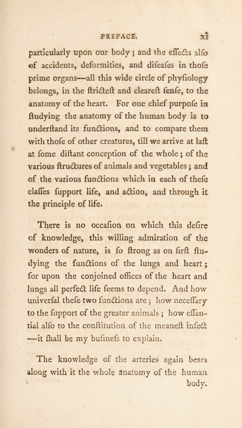 particularly upon our body; and the effedls alfo of accidents, deformities, and difeafes in thofe prime organs~all this wide circle of phyfiology belongs, in the ftrideft and cleareft fenfe, to the anatomy of the heart. For one chief purpofe in ftudying the anatomy of the human body is to underftand its functions, and to compare them with thofe of other creatures, till we arrive at laft at fome diftant conception of the whole ; of the various ftrudtures of animals and vegetables; and of the various functions which in each of thefe daffies fupport life, and a&ion, and through it the principle of life* There is no occafion on which this defire of knowledge, this willing admiration of the wonders of nature, is fo ftrong as on firft ftu- dying the functions of the lungs and heart; for upon the conjoined offices of the heart and lungs all perfect life feems to depend. And how univerfal thefe two functions are ; how neceffary to the fupport of the greater animals ; how eflen- tial alfo to the conftitution of the meaneft infedfc “it fhall be my bufmefs to explain. The knowledge of the arteries again bears along with it the whole anatomy of the human