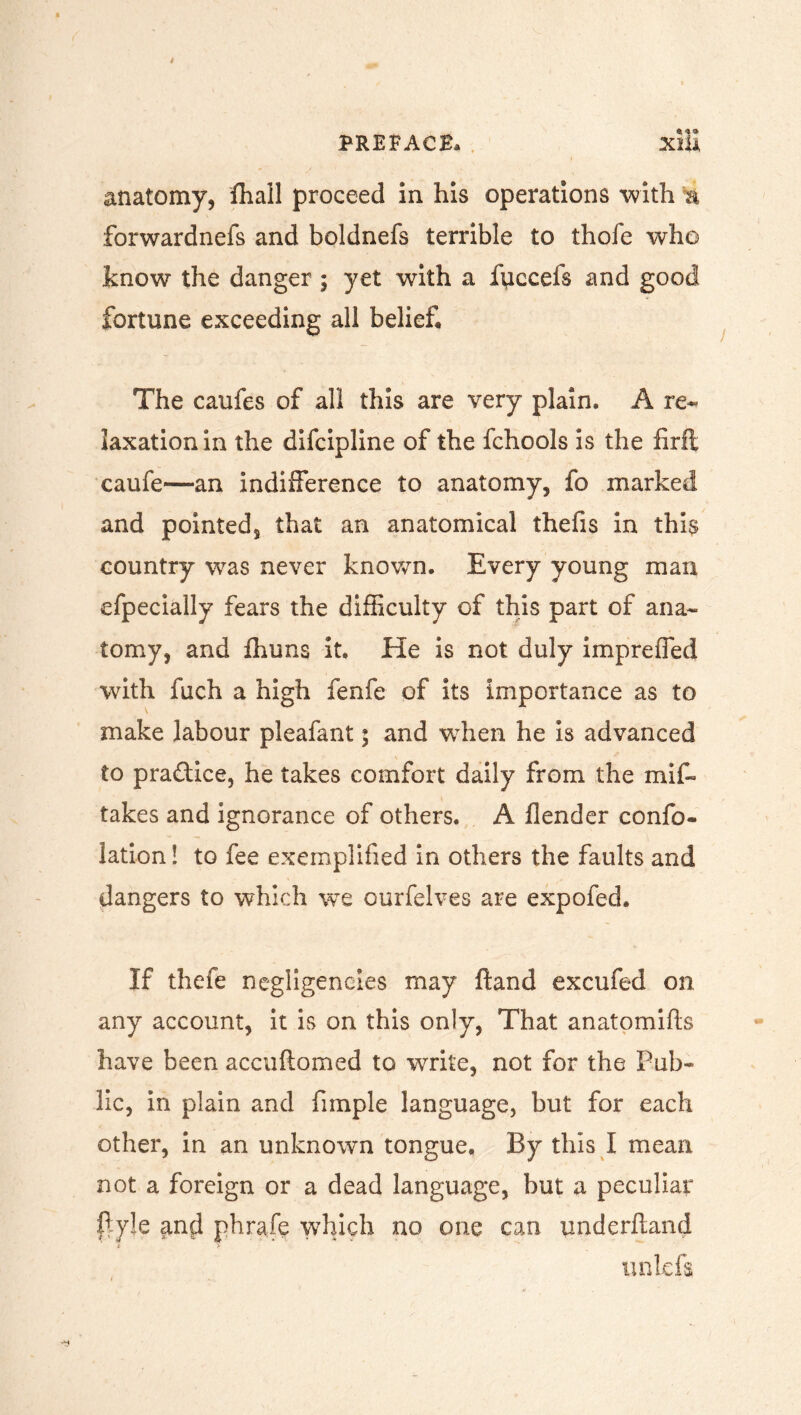 *** anatomy, fhall proceed in his operations with a forwardnefs and boldnefs terrible to thofe who know the danger ; yet with a fticcefs and good fortune exceeding all belief The caufes of all this are very plain. A re- laxation in the difcipline of the fchools is the firfl caufe—an indifference to anatomy, fo marked and pointed, that an anatomical thefis in this country was never known. Every young man efpecially fears the difficulty of this part of ana- tomy, and fhuns it. He is not duly imp re fled with fuch a high fenfe of its importance as to make labour pleafant; and when he Is advanced to practice, he takes comfort daily from the mif- takes and ignorance of others. A fiender confo- lation! to fee exemplified in others the faults and dangers to which we ourfelves are expofed. If thefe negligeneies may ftand excufed on any account, it is on this only, That anatomifts have been accuftomed to write, not for the Pub- lic, in plain and fimple language, but for each other, in an unknown tongue. By this I mean not a foreign or a dead language, but a peculiar ftyje and phrafe which no one can underhand i r noids