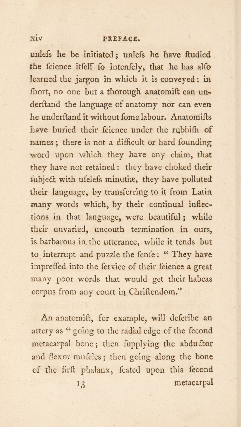 unlefs he be initiated; iinlefs he have ftudied the fcience itfelf fo intenfely, that he has alfo learned the jargon in which it is conveyed: in Ihort, no one but a thorough anatomift can un- derhand the language of anatomy nor can even he underhand it without fome labour, Anatomihs have buried their fcience under the rubbifh of names; there is not a difficult or hard founding “word upon which they have any claim, that they have not retained: they have choked their fubjedt with ufelefs minutiae, they have polluted their language, by transferring to it from Latin many words which, by their continual inflec- tions in that language, were beautiful; while their unvaried, uncouth termination in ours, is barbarous in the utterance, while it tends but to interrupt and puzzle the fenfe: “ They have impreffed into the fervice of their fcience a great many poor words that would get their habeas corpus from any court Chriftendom.’3 An anatomift, for example, will defcribe an artery as u going to the radial edge of the fecond metacarpal bone; then fupplying the abduftor and flexor mufcles; then going along the bone of the firft phalanx, feated upon this fecond 13 metacarpal