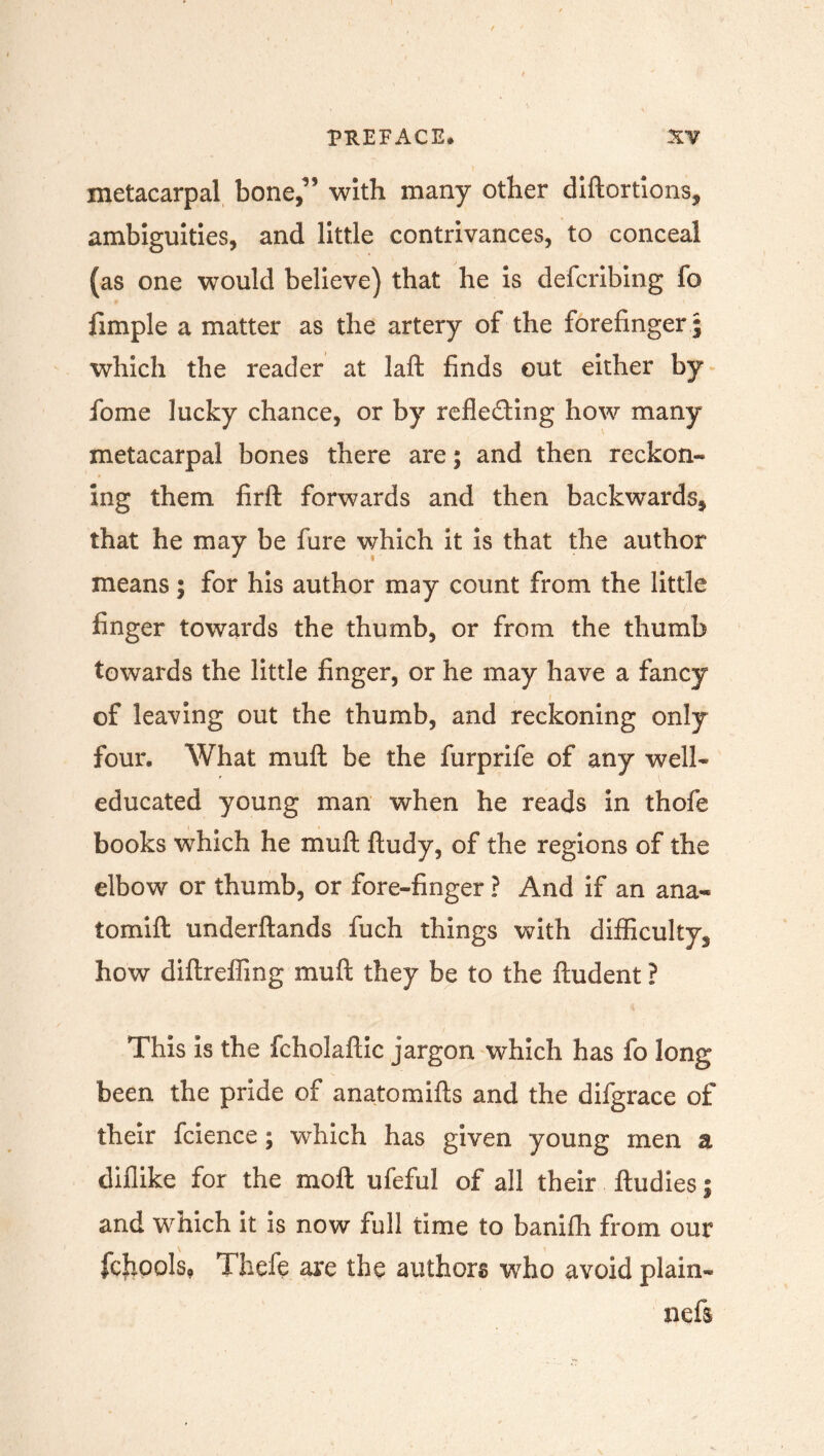 metacarpal bone,’5 with many other diftortions, ambiguities, and little contrivances, to conceal (as one would believe) that he is defcribing fo fimple a matter as the artery of the forefinger ; which the reader at laft finds out either by fome lucky chance, or by refle&ing how many metacarpal bones there are; and then reckon- ing them firft forwards and then backwards, that he may be fure which it is that the author means; for his author may count from the little finger towards the thumb, or from the thumb towards the little finger, or he may have a fancy of leaving out the thumb, and reckoning only four. What mult be the furprife of any well* educated young man when he reads in thofe books which he muft ftudy, of the regions of the elbow or thumb, or fore-finger ? And if an ana- tomift underftands fuch things with difficulty^ how diftreffing muft they be to the ftudent ? This is the fcholaftic jargon which has fo long been the pride of anatomifts and the difgrace of their fcience; which has given young men a diflike for the molt ufeful of all their ftudies; and which it is now full time to banifh from our fcjrools, Thefe are the authors who avoid plain- nefs