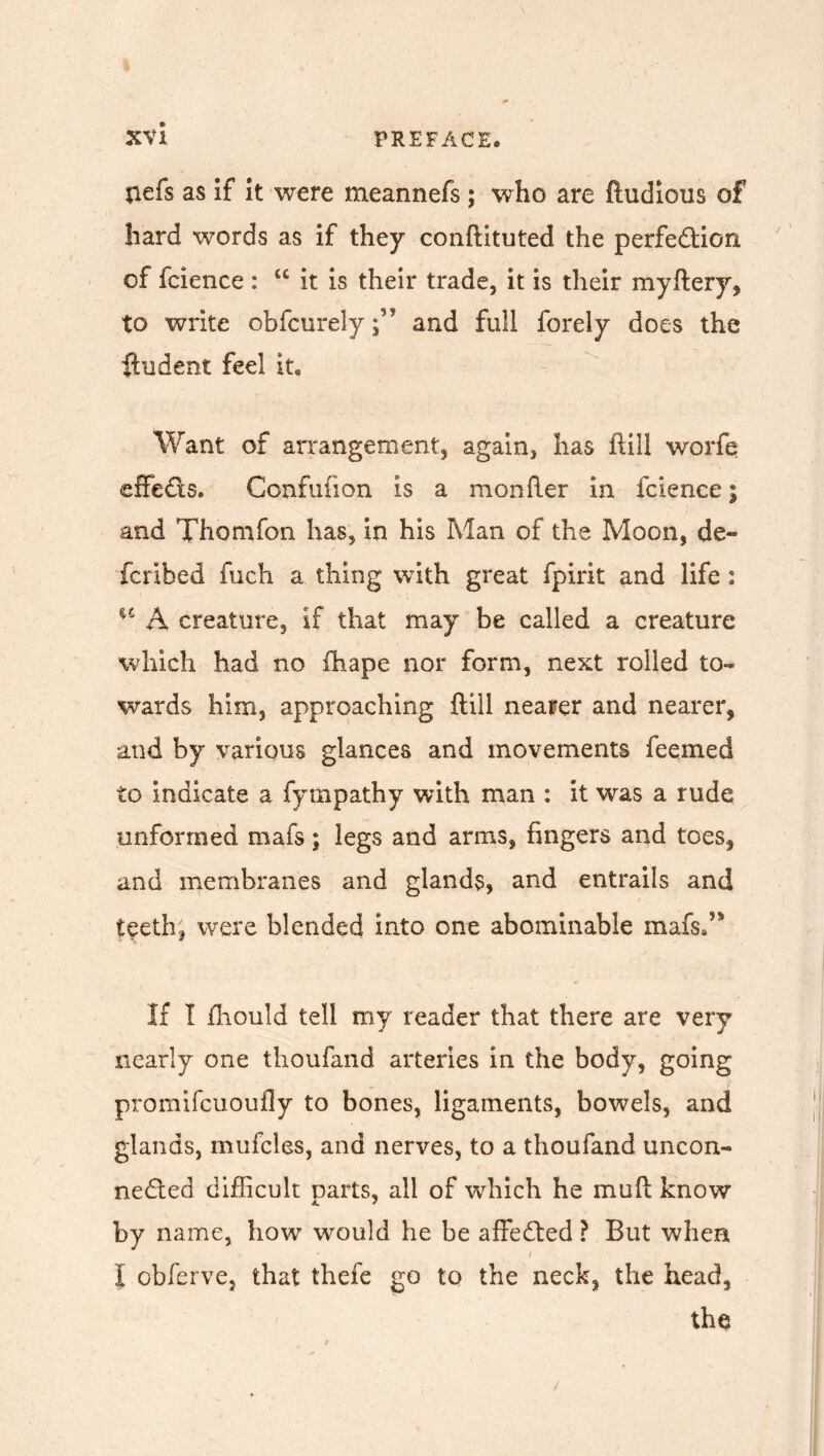 nefs as if it were meannefs ; who are ftudious of hard words as if they conftituted the perfection of fcience : u it is their trade, it is their myftery, to write obfcurely;” and full forely does the ftudent feel it. Want of arrangement, again, has ftill worfe effeCts. Confufion is a monfter in fcience; and Thomfon has, in his Man of the Moon, de- fcribed fueh a thing with great fpirit and life 2 15 A creature, if that may be called a creature which had no fhape nor form, next rolled to- wards him, approaching ftill nearer and nearer, and by various glances and movements feemed to indicate a fympathy with man : it was a rude unformed mafs; legs and arms, fingers and toes, and membranes and glands, and entrails and teeth, were blended into one abominable mafsd' If I fliould tell my reader that there are very nearly one thoufand arteries in the body, going promifcuoufly to bones, ligaments, bowels, and glands, mufcles, and nerves, to a thoufand uncon- nected difficult parts, all of which he muft know by name, how would he be affeCted ? But when ( I obferve, that thefe go to the neck, the head, the