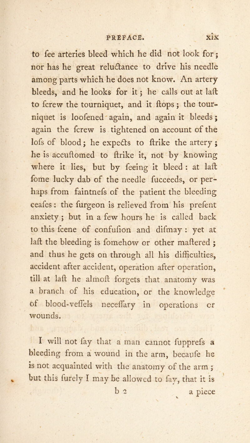 to fee arteries bleed which he did not look for; nor has he great relu&ance to drive his needle among parts which he does not know. An artery bleeds, and he looks for it ; he calls out at laft to fcrew the tourniquet, and it ftops; the tour- niquet is loofened again, and again it bleeds; again the fcrew is tightened on account of the lofs of blood; he experts to ftrike the artery ; he is accuftomed to ftrike it, not by knowing where it lies, but by feeing it bleed : at laft fome lucky dab of the needle fucceeds, or per- haps from faintnefs of the patient the bleeding ceafes: the furgeon is relieved from his prefent anxiety 5 but in a few hours he is called back to this fcene of confufion and difmay : yet at laft the bleeding is fomehow or other mattered ; and thus he gets on through all his difficulties, accident after accident, operation after operation, till at laft he almoft forgets that anatomy was a branch of his education, or the knowledge of blood-veffels necefiary in. operations cr wounds. I will not fay that a man cannot fupprefs a bleeding from a wound in the arm, becaufe he is not acquainted with the anatomy of the arm ; but this finely I may be allowed to fay, that it is be a piece