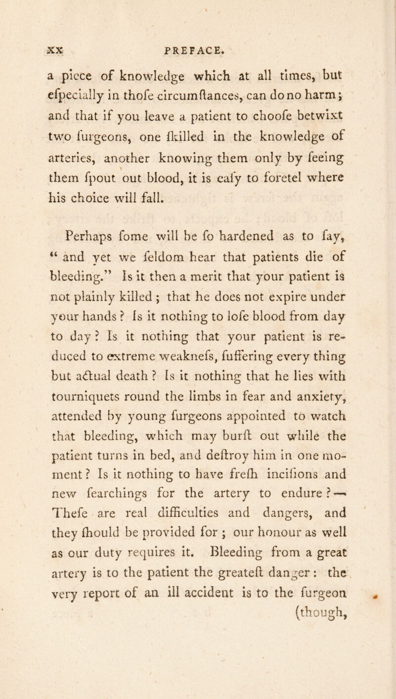 a piece of knowledge which at all times, but efpecially in thofe circumflances, can do no harm; and that if you leave a patient to choofe betwixt two furgeons, one {killed in the knowledge of arteries, another knowing them only by feeing them fpout out blood, it is eafy to foretei where his choice will fall. Perhaps fome will be fo hardened as to fay, 44 and yet we feldom hear that patients die of bleeding.” Is it then a merit that your patient is not plainly killed ; that he does not expire under your hands ? fs it nothing to lofe blood from day to day ? Is it nothing that your patient is re- duced to extreme weaknefs, fuffering every thing but adtual death ? Is it nothing that he lies with tourniquets round the limbs in fear and anxiety, attended by young furgeons appointed to watch that bleeding, which may burft out while the patient turns in bed, and aeftroy him in one mo- ment ? Is it nothing to have frefh incifions and new fearchings for the artery to endure? — Thefe are real difficulties and dangers, and they ffiould be provided for ; our honour as well as our duty requires it. Bleeding from a great artery is to the patient the greateft danger: the very report of an ill accident is to the furgeon (though,