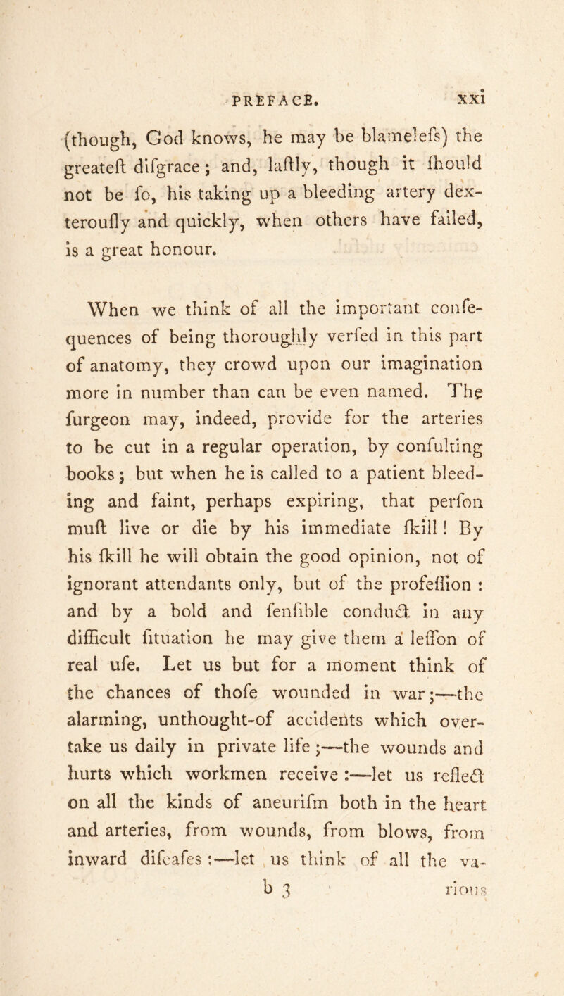 (though, God knows, he may be blamelefs) the greateft difgrace ; and, laftly, though it fhould not be fo, his taking up a bleeding artery dex- teroufly and quickly, when others have failed, is a great honour. When we think of all the important confe- quences of being thoroughly verled in this part of anatomy, they crowd upon our imagination more in number than can be even named. The furgeon may, indeed, provide for the arteries to be cut in a regular operation, by confulting books; but when he is called to a patient bleed- ing and faint, perhaps expiring, that perfon mull live or die by his immediate fkill! By his fkill he will obtain the good opinion, not of ignorant attendants only, but of the profeffion : and by a bold and fenfible conduct in any difficult fituation he may give them a leffon of real ufe. Let us but for a moment think of the chances of thofe wounded in war;—the alarming, unthought-of accidents which over- take us daily in private life the wounds and hurts which workmen receive :—-let us refled on all the kinds of aneurifm both in the heart and arteries, from wounds, from blows, from inward difeafes :—’let us think of all the va- b i nous