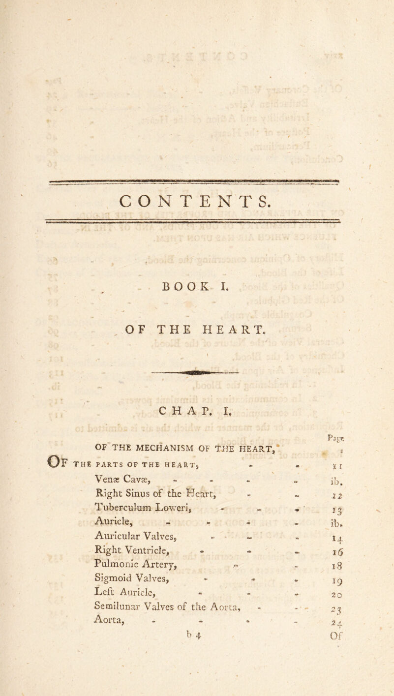 CONTENTS. BOOK I. OF THE HEART. CHAP. I. Of Ps£T. OF THE MECHANISM OF THE HEART, *. * PARTS OF THE HEART, « X I Venas Cavas, - 6* ib. Right Sinus of the Heart, 2 2 Tuberculum Lower], m 1% Auricle, - d> ib. Auricular Valves, 14 Right Ventricle, m> 16 Pulmonic Artery, m 18 Sigmoid Valves, 19 Left Auricle, 20 Semilunar Valves of the Aorta, - - - Aorta, - - «/ 24